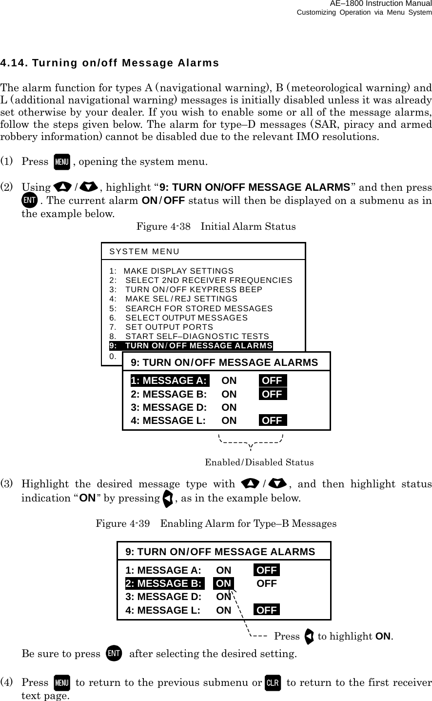 AE–1800 Instruction Manual Customizing Operation via Menu System 4.14. Turning on/off Message Alarms  The alarm function for types A (navigational warning), B (meteorological warning) and L (additional navigational warning) messages is initially disabled unless it was already set otherwise by your dealer. If you wish to enable some or all of the message alarms, follow the steps given below. The alarm for type–D messages (SAR, piracy and armed robbery information) cannot be disabled due to the relevant IMO resolutions.  (1) Press , opening the system menu.  (2) Using /, highlight “9: TURN ON/OFF MESSAGE ALARMS” and then press . The current alarm ON/OFF status will then be displayed on a submenu as in the example below.   Figure 4-38    Initial Alarm Status                    (3)  Highlight the desired message type with /, and then highlight status indication “ON” by pressing, as in the example below.  Figure 4-39    Enabling Alarm for Type–B Messages            Be sure to press  after selecting the desired setting.  (4) Press   to return to the previous submenu or   to return to the first receiver text page.  SYSTEM MENU 1: MAKE DISPLAY SETTINGS 2:   SELECT 2ND RECEIVER FREQUENCIES3:   TURN ON/OFF KEYPRESS BEEP 4:   MAKE SEL / REJ SETTINGS 5:   SEARCH FOR STORED MESSAGES 6.    SELECT OUTPUT MESSAGES 7.  SET OUTPUT PORTS 8.  START SELF–DIAGNOSTIC TESTS 9:  TURN ON/OFF MESSAGE ALARMS 0.    RESET TO FACTORY DEFAULTS 9: TURN ON/OFF MESSAGE ALARMS1: MESSAGE A:I ON iOFF   2: MESSAGE B: ON iOFF   3: MESSAGE D: ON 4: MESSAGE L: ON iOFF Enabled/Disabled Status 9: TURN ON/OFF MESSAGE ALARMS1: MESSAGE A: ON iOFFi 2: MESSAGE B:i iONi OFF 3: MESSAGE D: ON 4: MESSAGE L: ON iOFFiPress to highlight ON. 