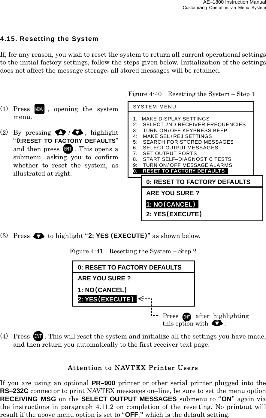 AE–1800 Instruction Manual Customizing Operation via Menu System 4.15. Resetting the System  If, for any reason, you wish to reset the system to return all current operational settings to the initial factory settings, follow the steps given below. Initialization of the settings does not affect the message storage; all stored messages will be retained.     Figure 4-40    Resetting the System – Step 1  (1) Press , opening the system menu.  (2) By pressing /, highlight “0:RESET TO FACTORY DEFAULTS” and then press . This opens a submenu, asking you to confirm whether to reset the system, as illustrated at right.        (3) Press   to highlight “2: YES (EXECUTE)” as shown below.  Figure 4-41    Resetting the System – Step 2           (4) Press . This will reset the system and initialize all the settings you have made, and then return you automatically to the first receiver text page.   Attention to NAVTEX Printer Users  If you are using an optional PR–900 printer or other serial printer plugged into the RS–232C connector to print NAVTEX messages on–line, be sure to set the menu option RECEIVING MSG on the SELECT OUTPUT MESSAGES submenu to “ ON” again via the instructions in paragraph 4.11.2 on completion of the resetting. No printout will result if the above menu option is set to “OFF,” which is the default setting.    0: RESET TO FACTORY DEFAULTS ARE YOU SURE ? 1: NO(CANCEL)  2: YES(EXECUTE)  Press  after highlightingthis option with . SYSTEM MENU 1: MAKE DISPLAY SETTINGS 2:   SELECT 2ND RECEIVER FREQUENCIES 3:   TURN ON/OFF KEYPRESS BEEP 4:   MAKE SEL / REJ SETTINGS 5:   SEARCH FOR STORED MESSAGES 6.    SELECT OUTPUT MESSAGES 7.  SET OUTPUT PORTS 8.  START SELF–DIAGNOSTIC TESTS 9:  TURN ON/ OFF MESSAGE ALARMS 0.    RESET TO FACTORY DEFAULTS   0: RESET TO FACTORY DEFAULTS ARE YOU SURE ? 1: NO(CANCEL)  2: YES(EXECUTE) 