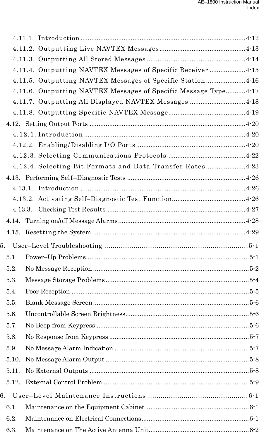 AE–1800 Instruction Manual Index  4.11.1. Introduction ............................................................................................4-12 4.11.2.  Outpu t t ing Live NAVTEX Messages................................................4-13 4.11.3.  Outputting All Stored Messages .......................................................4-14 4.11.4.  Outputting NAVTEX Messages of Specific Receiver ....................4-15 4.11.5.  Outputting NAVTEX Messages of Specific Station ......................4-16 4.11.6. Outputting NAVTEX Messages of Specific Message Type...........4-17 4.11.7.  Outputting All Displayed NAVTEX Messages ...............................4-18 4.11.8.  Outputting Specific NAVTEX Message...........................................4-19 4.12. Setting Output Ports .......................................................................................4-20 4.12.1. Introduction ..........................................................................................4-20 4.12.2.  Enabling/ Disabling I / O Ports .............................................................4-20 4.12.3. Selecting Communications Protocols ...........................................4-22 4.12.4. Selecting Bit Formats and Data Transfer Rates ......................4-23 4.13. Performing Self–Diagnostic Tests ..................................................................4-26 4.13.1. Introduction ............................................................................................4-26 4.13.2.  Activating Self–Diagnostic Test Function.........................................4-26 4.13.3. Checking Test Results .............................................................................4-27 4.14. Turning on/off Message Alarms.......................................................................4-28 4.15. Resetting the System......................................................................................4-29 5. User–Level Troubleshooting .....................................................................5-1 5.1. Power–Up Problems...........................................................................................5-1 5.2. No Message Reception .......................................................................................5-2 5.3. Message Storage Problems................................................................................5-4 5.4. Poor Reception ...................................................................................................5-5 5.5. Blank Message Screen.......................................................................................5-6 5.6. Uncontrollable Screen Brightness.....................................................................5-6 5.7.  No Beep from Keypress .....................................................................................5-6 5.8. No Response from Keypress ..............................................................................5-7 5.9. No Message Alarm Indication ...........................................................................5-7 5.10. No Message Alarm Output ................................................................................5-8 5.11. No External Outputs .........................................................................................5-8 5.12. External Control Problem .................................................................................5-9 6.  User–Level Maintenance Instructions ................................................6-1 6.1.  Maintenance on the Equipment Cabinet..........................................................6-1 6.2.  Maintenance on Electrical Connections............................................................6-1 6.3.  Maintenance on The Active Antenna Unit........................................................6-2 