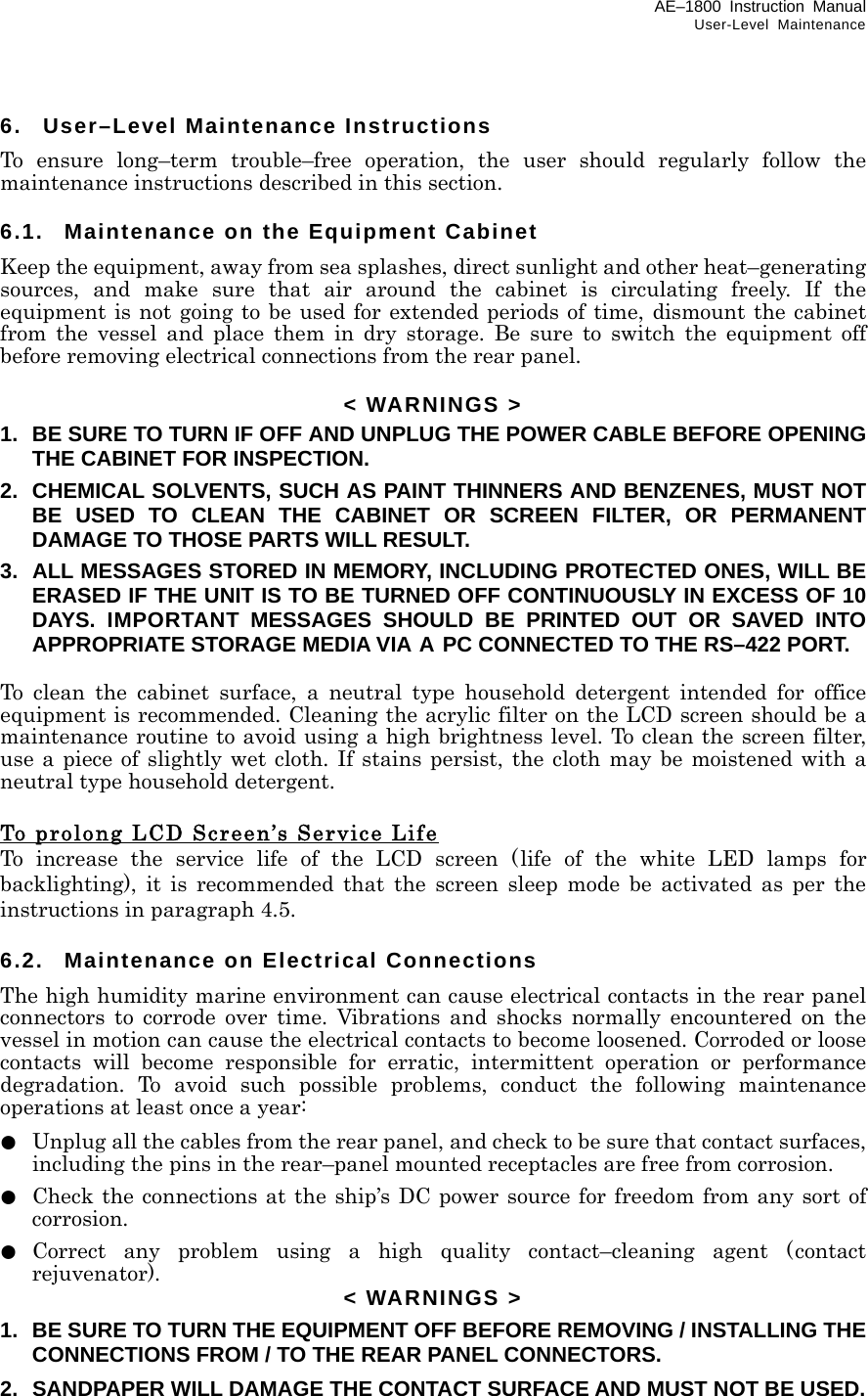 AE–1800 Instruction Manual User-Level Maintenance 6.  User–Level Maintenance Instructions To ensure long–term trouble–free operation, the user should regularly follow the maintenance instructions described in this section.  6.1.  Maintenance on the Equipment Cabinet Keep the equipment, away from sea splashes, direct sunlight and other heat–generating sources, and make sure that air around the cabinet is circulating freely. If the equipment is not going to be used for extended periods of time, dismount the cabinet  from the vessel and place them in dry storage. Be sure to switch the equipment off before removing electrical connections from the rear panel.  &lt; WARNINGS &gt; 1.  BE SURE TO TURN IF OFF AND UNPLUG THE POWER CABLE BEFORE OPENING THE CABINET FOR INSPECTION. 2.  CHEMICAL SOLVENTS, SUCH AS PAINT THINNERS AND BENZENES, MUST NOT BE USED TO CLEAN THE CABINET OR SCREEN FILTER, OR PERMANENT DAMAGE TO THOSE PARTS WILL RESULT. 3.  ALL MESSAGES STORED IN MEMORY, INCLUDING PROTECTED ONES, WILL BE ERASED IF THE UNIT IS TO BE TURNED OFF CONTINUOUSLY IN EXCESS OF 10 DAYS. IMPORTANT MESSAGES SHOULD BE PRINTED OUT OR SAVED INTO  APPROPRIATE STORAGE MEDIA VIA A PC CONNECTED TO THE RS–422 PORT.  To clean the cabinet surface, a neutral type household detergent intended for office equipment is recommended. Cleaning the acrylic filter on the LCD screen should be a maintenance routine to avoid using a high brightness level. To clean the screen filter, use a piece of slightly wet cloth. If stains persist, the cloth may be moistened with a neutral type household detergent.  To prolong LCD Screen’s Service Life To increase the service life of the LCD screen (life of the white LED lamps for backlighting), it is recommended that the screen sleep mode be activated as per the instructions in paragraph 4.5.  6.2.  Maintenance on Electrical Connections The high humidity marine environment can cause electrical contacts in the rear panel connectors to corrode over time. Vibrations and shocks normally encountered on the vessel in motion can cause the electrical contacts to become loosened. Corroded or loose contacts will become responsible for erratic, intermittent operation or performance degradation. To avoid such possible problems, conduct the following maintenance operations at least once a year: ●   Unplug all the cables from the rear panel, and check to be sure that contact surfaces, including the pins in the rear–panel mounted receptacles are free from corrosion. ●  Check the connections at the ship’s DC power source for freedom from any sort of corrosion. ● Correct any problem using a high quality contact–cleaning agent (contact rejuvenator).  &lt; WARNINGS &gt; 1.  BE SURE TO TURN THE EQUIPMENT OFF BEFORE REMOVING / INSTALLING THE CONNECTIONS FROM / TO THE REAR PANEL CONNECTORS. 2.  SANDPAPER WILL DAMAGE THE CONTACT SURFACE AND MUST NOT BE USED.  