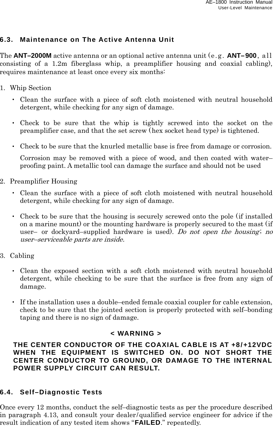 AE–1800 Instruction Manual User-Level Maintenance 6.3.  Maintenance on The Active Antenna Unit  The ANT–2000M active antenna or an optional active antenna unit (e.g.  ANT–900, all consisting of a 1.2m fiberglass whip, a preamplifier housing and coaxial cabling), requires maintenance at least once every six months:  1.  Whip Section  ・ Clean the surface with a piece of soft cloth moistened with neutral household detergent, while checking for any sign of damage.   ・ Check to be sure that the whip is tightly screwed into the socket on the preamplifier case, and that the set screw (hex socket head type) is tightened.   ・  Check to be sure that the knurled metallic base is free from damage or corrosion.   Corrosion may be removed with a piece of wood, and then coated with water– proofing paint. A metallic tool can damage the surface and should not be used  2. Preamplifier Housing  ・ Clean the surface with a piece of soft cloth moistened with neutral household detergent, while checking for any sign of damage.   ・  Check to be sure that the housing is securely screwed onto the pole (if installed on a marine mount) or the mounting hardware is properly secured to the mast (if user–  or dockyard–supplied hardware is used). Do not open the housing; no user–serviceable parts are inside.  3. Cabling   ・ Clean the exposed section with a soft cloth moistened with neutral household detergent, while checking to be sure that the surface is free from any sign of damage.   ・  If the installation uses a double–ended female coaxial coupler for cable extension, check to be sure that the jointed section is properly protected with self–bonding taping and there is no sign of damage.  &lt; WARNING &gt;   THE CENTER CONDUCTOR OF THE COAXIAL CABLE IS AT +8/+12VDC WHEN THE EQUIPMENT IS SWITCHED ON. DO NOT SHORT THE CENTER CONDUCTOR TO GROUND, OR DAMAGE TO THE INTERNAL POWER SUPPLY CIRCUIT CAN RESULT.   6.4. Self–Diagnostic Tests  Once every 12 months, conduct the self–diagnostic tests as per the procedure described in paragraph 4.13, and consult your dealer/qualified service engineer for advice if the result indication of any tested item shows “FAILED.” repeatedly.    