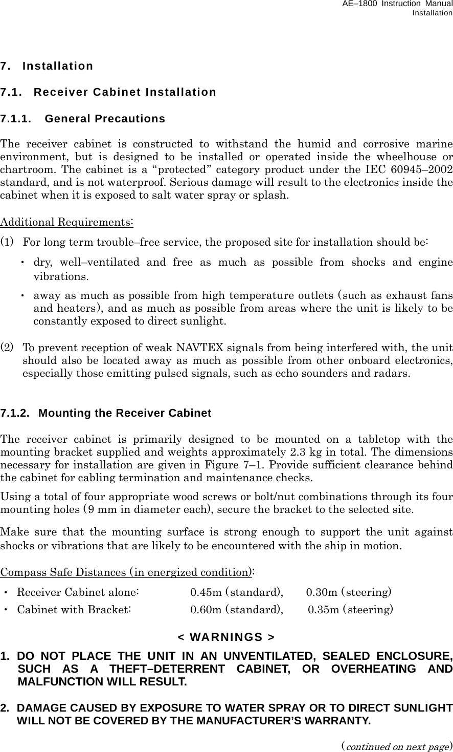 AE–1800 Instruction Manual Installation 7. Installation  7.1.  Receiver Cabinet Installation  7.1.1. General Precautions The receiver cabinet is constructed to withstand the humid and corrosive marine environment, but is designed to be installed or operated inside the wheelhouse or chartroom. The cabinet is a “protected” category product under the IEC 60945–2002 standard, and is not waterproof. Serious damage will result to the electronics inside the cabinet when it is exposed to salt water spray or splash.  Additional Requirements: (1)  For long term trouble–free service, the proposed site for installation should be:  ・ dry, well–ventilated and free as much as possible from shocks and engine vibrations.  ・ away as much as possible from high temperature outlets (such as exhaust fans and heaters), and as much as possible from areas where the unit is likely to be constantly exposed to direct sunlight.  (2)  To prevent reception of weak NAVTEX signals from being interfered with, the unit should also be located away as much as possible from other onboard electronics, especially those emitting pulsed signals, such as echo sounders and radars.   7.1.2.  Mounting the Receiver Cabinet  The receiver cabinet is primarily designed to be mounted on a tabletop with the mounting bracket supplied and weights approximately 2.3 kg in total. The dimensions necessary for installation are given in Figure 7–1. Provide sufficient clearance behind the cabinet for cabling termination and maintenance checks. Using a total of four appropriate wood screws or bolt/nut combinations through its four mounting holes (9 mm in diameter each), secure the bracket to the selected site. Make sure that the mounting surface is strong enough to support the unit against shocks or vibrations that are likely to be encountered with the ship in motion.  Compass Safe Distances (in energized condition): ・  Receiver Cabinet alone:  0.45m (standard),    0.30m (steering) ・  Cabinet with Bracket:  0.60m (standard), 0.35m (steering)  &lt; WARNINGS &gt; 1.  DO NOT PLACE THE UNIT IN AN UNVENTILATED, SEALED ENCLOSURE, SUCH AS A THEFT–DETERRENT CABINET, OR OVERHEATING AND MALFUNCTION WILL RESULT. 2.  DAMAGE CAUSED BY EXPOSURE TO WATER SPRAY OR TO DIRECT SUNLIGHT WILL NOT BE COVERED BY THE MANUFACTURER’S WARRANTY.  (continued on next page) 