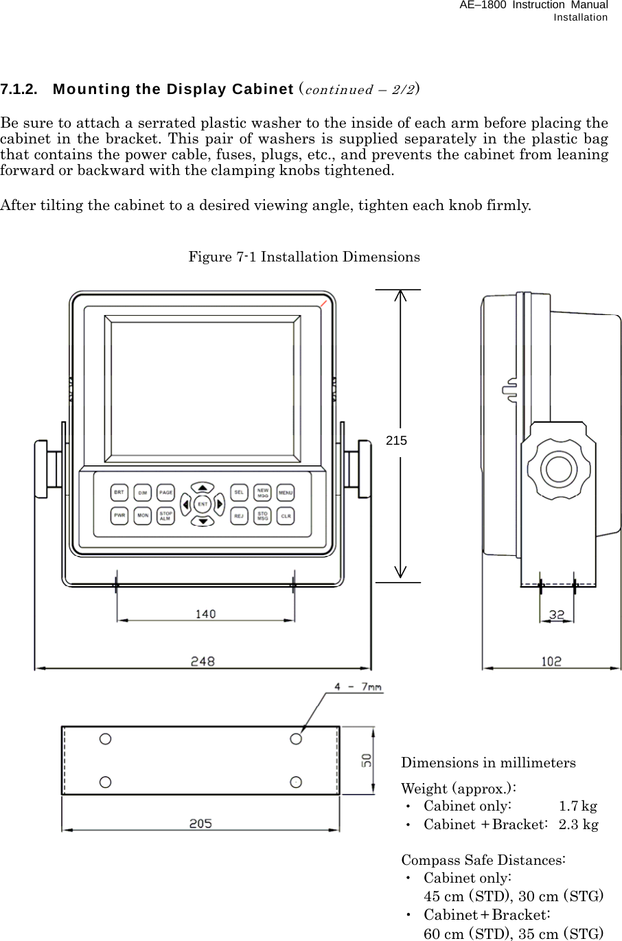 AE–1800 Instruction Manual Installation 7.1.2.  Mounting the Display Cabinet (continued – 2/2)  Be sure to attach a serrated plastic washer to the inside of each arm before placing the cabinet in the bracket. This pair of washers is supplied separately in the plastic bag that contains the power cable, fuses, plugs, etc., and prevents the cabinet from leaning forward or backward with the clamping knobs tightened.  After tilting the cabinet to a desired viewing angle, tighten each knob firmly.   Figure 7-1 Installation Dimensions                                           215Dimensions in millimeters Weight (approx.): ・ Cabinet only:   1.7 kg ・ Cabinet + Bracket:  2.3 kg  Compass Safe Distances: ・ Cabinet only:   45 cm (STD), 30 cm (STG) ・ Cabinet + Bracket:   60 cm (STD), 35 cm (STG) 