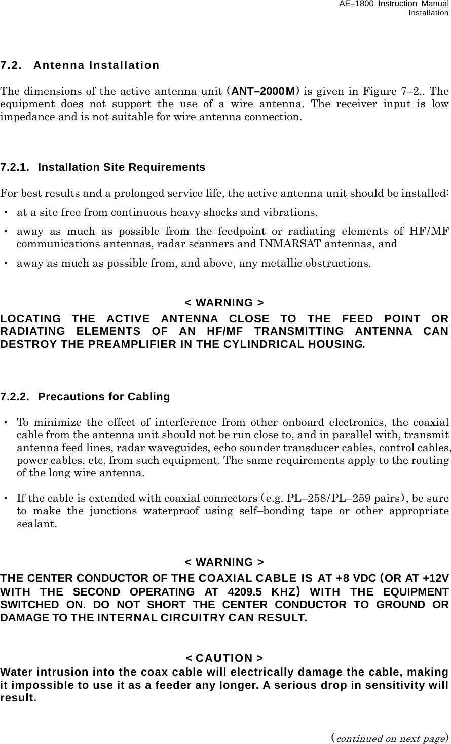 AE–1800 Instruction Manual Installation 7.2. Antenna Installation  The dimensions of the active antenna unit (ANT–2000M) is given in Figure 7–2.. The equipment does not support the use of a wire antenna. The receiver input is low impedance and is not suitable for wire antenna connection.    7.2.1.  Installation Site Requirements  For best results and a prolonged service life, the active antenna unit should be installed: ・  at a site free from continuous heavy shocks and vibrations, ・ away as much as possible from the feedpoint or radiating elements of HF/MF communications antennas, radar scanners and INMARSAT antennas, and ・  away as much as possible from, and above, any metallic obstructions.   &lt; WARNING &gt; LOCATING THE ACTIVE ANTENNA CLOSE TO THE FEED POINT OR RADIATING ELEMENTS OF AN HF/MF TRANSMITTING ANTENNA CAN DESTROY THE PREAMPLIFIER IN THE CYLINDRICAL HOUSING.    7.2.2.  Precautions for Cabling  ・ To minimize the effect of interference from other onboard electronics, the coaxial cable from the antenna unit should not be run close to, and in parallel with, transmit antenna feed lines, radar waveguides, echo sounder transducer cables, control cables, power cables, etc. from such equipment. The same requirements apply to the routing of the long wire antenna.  ・  If the cable is extended with coaxial connectors ( e.g. PL–258/PL–259 pairs), be sure to make the junctions waterproof using self–bonding tape or other appropriate sealant.   &lt; WARNING &gt; THE CENTER CONDUCTOR OF THE COAXIAL CABLE IS AT +8 VDC (OR AT +12V WITH THE SECOND OPERATING AT 4209.5 KHZ) WITH THE EQUIPMENT SWITCHED ON. DO NOT SHORT THE CENTER CONDUCTOR TO GROUND OR DAMAGE TO THE INTERNAL CIRCUITRY CAN RESULT.   &lt; CAUTION &gt; Water intrusion into the coax cable will electrically damage the cable, making it impossible to use it as a feeder any longer. A serious drop in sensitivity will result.   (continued on next page) 