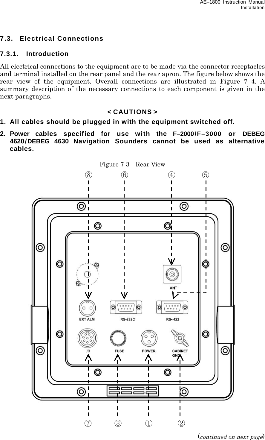 AE–1800 Instruction Manual Installation 7.3. Electrical Connections  7.3.1. Introduction All electrical connections to the equipment are to be made via the connector receptacles and terminal installed on the rear panel and the rear apron. The figure below shows the rear view of the equipment. Overall connections are illustrated in Figure 7–4. A summary description of the necessary connections to each component is given in the next paragraphs.  &lt; CAUTIONS &gt; 1.  All cables should be plugged in with the equipment switched off. 2. Power cables specified for use with the F–2000/F–3000 or DEBEG 4620/DEBEG 4630 Navigation Sounders cannot be used as alternative cables.  Figure 7-3  Rear View                                   (continued on next page)  ⑧ ⑥ ④ ⑤  ⑦ ③ ① ②  