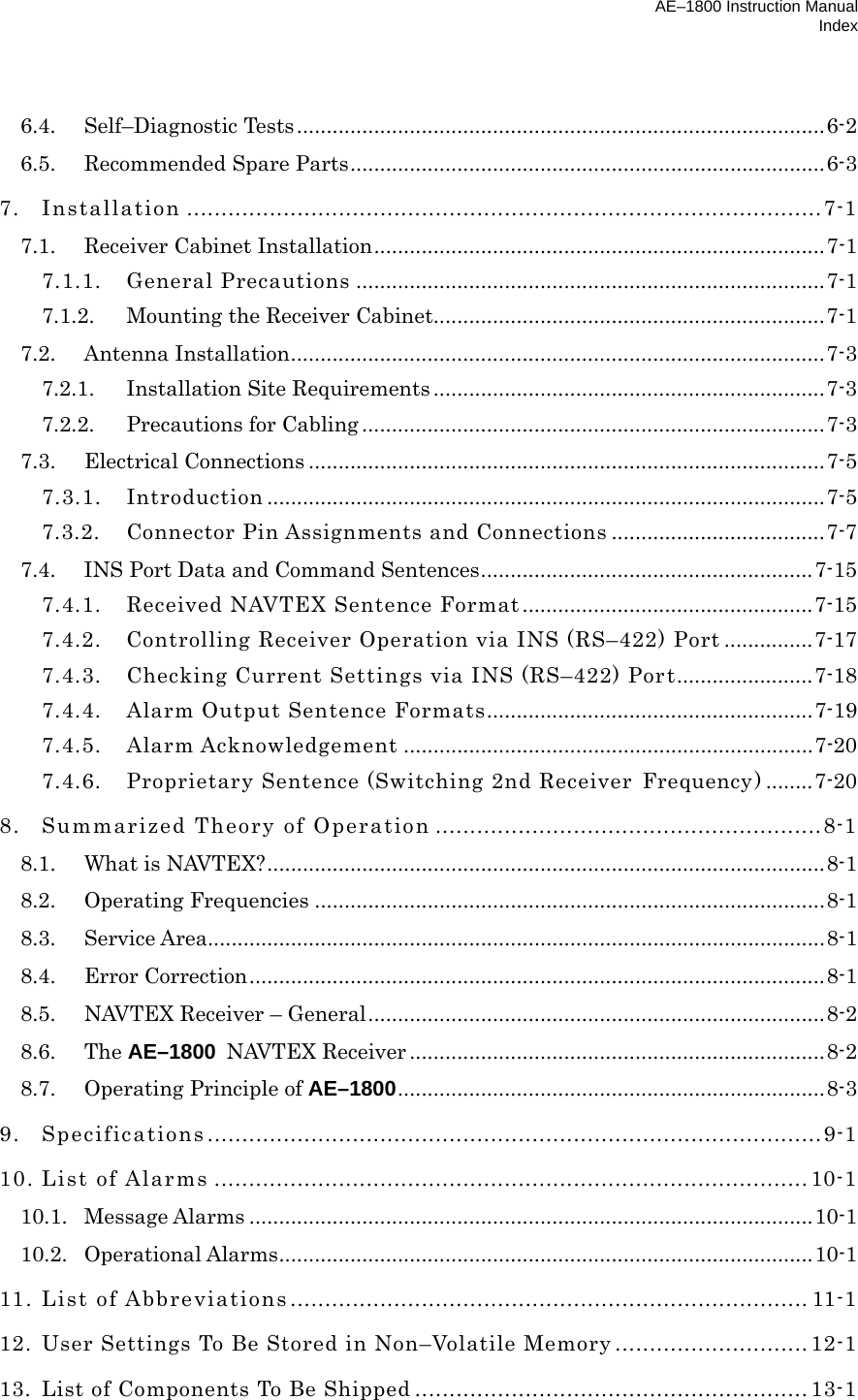 AE–1800 Instruction Manual Index  6.4. Self–Diagnostic Tests.........................................................................................6-2 6.5. Recommended Spare Parts................................................................................6-3 7. Installation ............................................................................................7-1 7.1. Receiver Cabinet Installation............................................................................7-1 7.1.1. General Precautions ...............................................................................7-1 7.1.2.  Mounting the Receiver Cabinet..................................................................7-1 7.2. Antenna Installation..........................................................................................7-3 7.2.1. Installation Site Requirements..................................................................7-3 7.2.2. Precautions for Cabling ..............................................................................7-3 7.3. Electrical Connections .......................................................................................7-5 7.3.1. Introduction ..............................................................................................7-5 7.3.2.  Connector Pin Assignments and Connections ....................................7-7 7.4.  INS Port Data and Command Sentences........................................................7-15 7.4.1.  Received NAVTEX Sentence Format .................................................7-15 7.4.2. Controlling Receiver Operation via INS (RS–422) Port ...............7-17 7.4.3.  Checking Current Settings via INS (RS–422) Port.......................7-18 7.4.4.  Alarm Output Sentence Formats.......................................................7-19 7.4.5. Alarm Acknowledgement .....................................................................7-20 7.4.6.  Proprietary Sentence (Switching 2nd Receiver Frequency) ........7-20 8.  Summarized Theory of Operation ........................................................8-1 8.1. What is NAVTEX?..............................................................................................8-1 8.2. Operating Frequencies ......................................................................................8-1 8.3. Service Area........................................................................................................8-1 8.4. Error Correction.................................................................................................8-1 8.5. NAVTEX Receiver – General.............................................................................8-2 8.6. The AE–1800 NAVTEX Receiver ......................................................................8-2 8.7.  Operating Principle of AE–1800........................................................................8-3 9. Specifications .........................................................................................9-1 10. List of Alarms ......................................................................................10-1 10.1. Message Alarms ...............................................................................................10-1 10.2. Operational Alarms..........................................................................................10-1 11. List of Abbreviations ........................................................................... 11-1 12. User Settings To Be Stored in Non–Volatile Memory ............................12-1 13.  List of Components To Be Shipped .........................................................13-1  