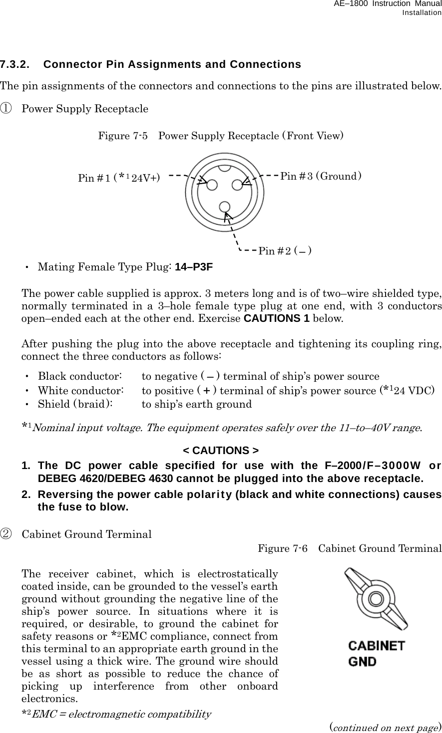 AE–1800 Instruction Manual Installation 7.3.2.  Connector Pin Assignments and Connections  The pin assignments of the connectors and connections to the pins are illustrated below.  ①  Power Supply Receptacle  Figure 7-5    Power Supply Receptacle (Front View)           ・  Mating Female Type Plug: 14–P3F    The power cable supplied is approx. 3 meters long and is of two–wire shielded type, normally terminated in a 3–hole female type plug at one end, with 3 conductors  open–ended each at the other end. Exercise CAUTIONS 1 below.    After pushing the plug into the above receptacle and tightening its coupling ring, connect the three conductors as follows:  ・  Black conductor:    to negative ( – ) terminal of ship’s power source  ・  White conductor:  to positive ( + ) terminal of ship’s power source (*124 VDC)  ・  Shield ( braid):  to ship’s earth ground   *1Nominal input voltage. The equipment operates safely over the 11–to–40V range.  &lt; CAUTIONS &gt;   1. The DC power cable specified for use with the F–2000/F–3000W or DEBEG 4620/DEBEG 4630 cannot be plugged into the above receptacle.  2.  Reversing the power cable polarity (black and white connections) causes the fuse to blow.  ②  Cabinet Ground Terminal  Figure 7-6    Cabinet Ground Terminal    The receiver cabinet, which is electrostatically coated inside, can be grounded to the vessel’s earth ground without grounding the negative line of the ship’s power source. In situations where it is required, or desirable, to ground the cabinet for safety reasons or *2EMC compliance, connect from this terminal to an appropriate earth ground in the vessel using a thick wire. The ground wire should be as short as possible to reduce the chance of picking up interference from other onboard electronics.  *2EMC = electromagnetic compatibility (continued on next page) Pin # 1 (*124V+) Pin # 2 ( –) Pin # 3 (Ground ) 