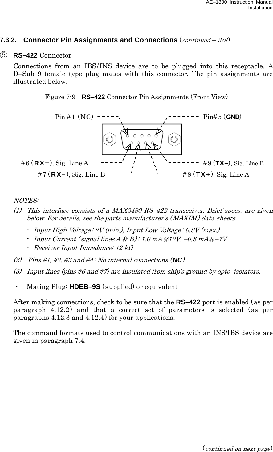 AE–1800 Instruction Manual Installation 7.3.2.  Connector Pin Assignments and Connections (continued – 3/8)  ⑤ RS–422 Connector   Connections from an IBS/INS device are to be plugged into this receptacle. A D–Sub 9 female type plug mates with this connector. The pin assignments are illustrated below.  Figure 7-9    RS–422 Connector Pin Assignments (Front View)              NOTES:   (1)  This interface consists of a MAX3490 RS–422 transceiver. Brief specs. are given below. For details, see the parts manufacturer’s (MAXIM) data sheets.  - Input High Voltage: 2V (min.), Input Low Voltage : 0.8V (max.)  - Input Current ( signal lines A &amp; B) : 1.0 mA @12V, –0.8 mA@ –7V  - Receiver Input Impedance: 12 kΩ   (2)    Pins #1, #2, #3 and #4: No internal connections (NC)   (3)  Input lines (pins #6 and #7) are insulated from ship’s ground by opto–isolators.   ・ Mating Plug: HDEB–9S (supplied) or equivalent    After making connections, check to be sure that the RS–422 port is enabled (as per paragraph 4.12.2) and that a correct set of parameters is selected (as per paragraphs 4.12.3 and 4.12.4) for your applications.   The command formats used to control communications with an INS/IBS device are given in paragraph 7.4.              (continued on next page) Pin #1 (NC) Pin# 5 (GND) #6 ( RX+), Sig. Line A #9 (TX–), Sig. Line B #7 ( RX–), Sig. Line B #8 ( TX+), Sig. Line A 