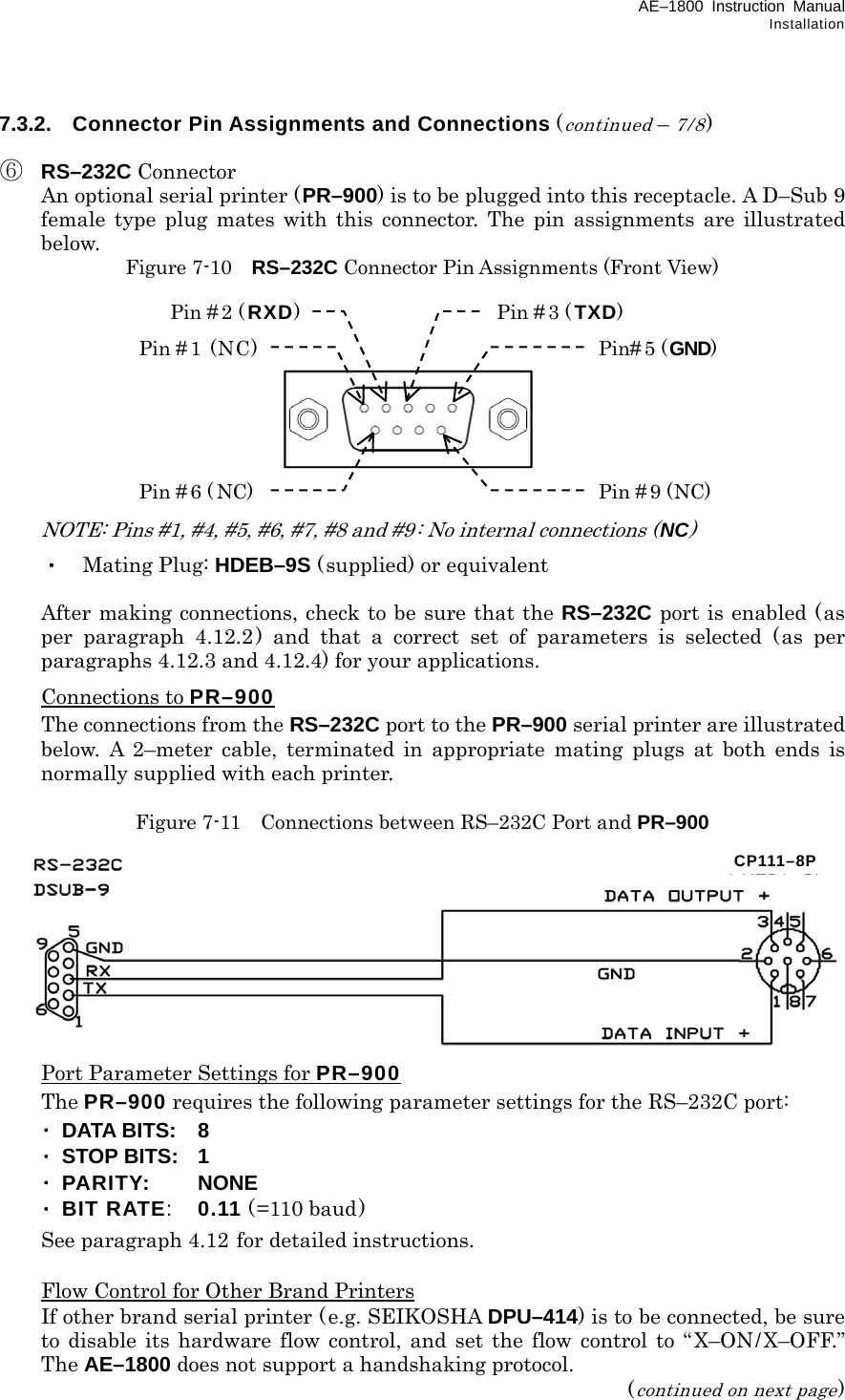 AE–1800 Instruction Manual Installation 7.3.2.  Connector Pin Assignments and Connections (continued – 7/8)  ⑥ RS–232C Connector   An optional serial printer (PR–900) is to be plugged into this receptacle. A D–Sub 9 female type plug mates with this connector. The pin assignments are illustrated below. Figure 7-10    RS–232C Connector Pin Assignments (Front View)             NOTE: Pins #1, #4, #5, #6, #7, #8 and #9: No internal connections (NC)  ・ Mating Plug: HDEB–9S (supplied) or equivalent    After making connections, check to be sure that the RS–232C port is enabled (as per paragraph 4.12.2) and that a correct set of parameters is selected (as per paragraphs 4.12.3 and 4.12.4) for your applications.  Connections to PR–900   The connections from the RS–232C port to the PR–900 serial printer are illustrated below. A 2–meter cable, terminated in appropriate mating plugs at both ends is normally supplied with each printer.  Figure 7-11    Connections between RS–232C Port and PR–900            Port Parameter Settings for PR–900  The PR–900 requires the following parameter settings for the RS–232C port:  ･ DATA BITS:  8  ･ STOP BITS:  1  ･ PARITY:   NONE  ･ BIT RATE: 0.11 (=110 baud)   See paragraph 4.12 for detailed instructions.    Flow Control for Other Brand Printers   If other brand serial printer (e.g. SEIKOSHA DPU–414) is to be connected, be sure to disable its hardware flow control, and set the flow control to “X–ON/X–OFF.” The AE–1800 does not support a handshaking protocol. (continued on next page) Pin #1 (NC) Pin # 2 ( RXD) Pin # 3 ( TXD) Pin# 5 (GND) Pin # 6 ( NC) Pin # 9 (NC) CP111–8P