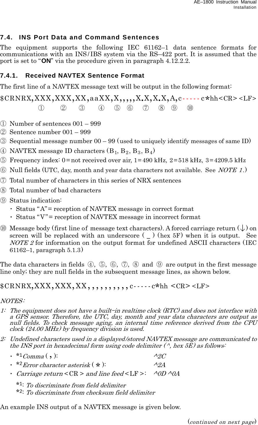 AE–1800 Instruction Manual Installation 7.4.  INS Port Data and Command Sentences The equipment supports the following IEC 61162–1 data sentence formats for communications with an INS / IBS system via the RS–422 port. It is assumed that the port is set to “ON” via the procedure given in paragraph 4.12.2.2.  7.4.1.  Received NAVTEX Sentence Format The first line of a NAVTEX message text will be output in the following format: $CRNRX,XXX,XXX,XX,aaXX,X,,,,,X.X,X.X,A,c-----c*hh&lt;CR&gt; &lt;LF&gt;  ① ② ③ ④ ⑤ ⑥ ⑦ ⑧ ⑨ ⑩  ① Number of sentences 001 – 999 ②  Sentence number 001 – 999 ③  Sequential message number 00 – 99 (used to uniquely identify messages of same ID) ④  NAVTEX message ID characters (B1, B2, B3, B4) ⑤ Frequency index: 0= not received over air, 1= 490 kHz, 2 = 518 kHz, 3 = 4209.5 kHz ⑥  Null fields (UTC, day, month and year data characters not available. See NOTE 1.) ⑦  Total number of characters in this series of NRX sentences ⑧  Total number of bad characters ⑨ Status indication:  ･  Status “ A”= reception of NAVTEX message in correct format  ･  Status “ V”= reception of NAVTEX message in incorrect format ⑩  Message body (first line of message text characters). A forced carriage return () on screen will be replaced with an underscore ( _ ) (hex 5F ) when it is output. See NOTE 2 for information on the output format for undefined ASCII characters (IEC 61162–1, paragraph 5.1.3)  The data characters in fields  ④,  ⑤,  ⑥,  ⑦,  ⑧ and ⑨  are output in the first message line only; they are null fields in the subsequent message lines, as shown below.  $CRNRX,XXX,XXX,XX,,,,,,,,,,c-----c*hh &lt;CR&gt; &lt;LF&gt;  NOTES: 1:   The equipment does not have a built–in realtime clock (RTC) and does not interface with a GPS sensor. Therefore, the UTC, day, month and year data characters are output as null fields. To check message aging, an internal time reference derived from the CPU clock (24.00 MHz) by frequency division is used. 2:   Undefined characters used in a displayed/stored NAVTEX message are communicated to the INS port in hexadecimal form using code delimiter (^, hex 5E) as follows:  ･ *1Comma ( , ):     ^2C  ･ *2Error character asterisk ( * ): ^2A  ･ Carriage return &lt;CR &gt; and line feed &lt; LF &gt;:   ^0D ^0A  *1: To discriminate from field delimiter  *2: To discriminate from checksum field delimiter  An example INS output of a NAVTEX message is given below.  (continued on next page) 