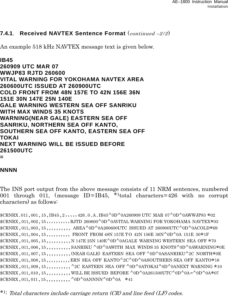 AE–1800 Instruction Manual Installation 7.4.1.  Received NAVTEX Sentence Format (continued –2/2)  An example 518 kHz NAVTEX message text is given below.  IB45 260909 UTC MAR 07 WWJP83 RJTD 260600 VITAL WARNING FOR YOKOHAMA NAVTEX AREA 260600UTC ISSUED AT 260900UTC COLD FRONT FROM 48N 157E TO 42N 156E 36N 151E 30N 147E 25N 140E GALE WARNING WESTERN SEA OFF SANRIKU WITH MAX WINDS 35 KNOTS WARNING(NEAR GALE) EASTERN SEA OFF SANRIKU, NORTHERN SEA OFF KANTO, SOUTHERN SEA OFF KANTO, EASTERN SEA OFF TOKAI NEXT WARNING WILL BE ISSUED BEFORE 261500UTC =  NNNN   The INS port output from the above message consists of 11 NRM sentences, numbered 001 through 011, (message ID = IB45, *1total characters=426 with no corrupt characters) as follows:  $CRNRX , 011 ,001 ,15 ,IB45,2,,,,,426,0,A,IB45^0D^0A260909 UTC  MAR  07^0D^0AWWJP83 *02 $CRNRX ,011,002 ,15 ,,,,,,,,,,RJTD 260600^0D^0AVITAL WARNING FOR YOKOHAMA NAVTEX*03 $CRNRX ,011,003 ,15 ,,,,,,,,,, AREA^0D^0A260600UTC  ISSUED  AT  260900UTC^0D^0ACOLD*69 $CRNRX ,011,004 ,15 ,,,,,,,,,, FRONT  FROM 48N 157E T O  42N 156E  36N^0D^0A 151E  30*1F $CRNRX ,011,005 ,15 ,,,,,,,,,,N 147E 25N 140E^0D^0AGALE  WARNING WESTERN  SEA  OFF *70 $CRNRX ,011,006 ,15 ,,,,,,,,,,SANRIKU ^0D^0AWITH  MAX  WINDS 35  KNOTS^0D^0AWARNING*0E $CRNRX ,011,007 ,15 ,,,,,,,,,,(NEAR GALE)  EASTERN  SEA  OFF ^0D^0ASANRIKU^2C  NORTH*0E $CRNRX ,011,008 ,15 ,,,,,,,,,,ERN  SEA  OFF  KANTO^2C^0D^0ASOUTHERN SEA OFF  KANTO*16 $CRNRX ,011,009 ,15 ,,,,,,,,,,^2C  EASTERN  SEA  OFF ^0D^0ATOKAI^0D^0ANEXT  WARNING *10 $CRNRX ,011,010 ,15 ,,,,,,,,,,WILL BE ISSUED  BEFORE ^0D^0A261500UTC^0D^0A =^0D^0A*07 $CRNRX ,011,011 ,15 ,,,,,,,,,,^0D^0ANNNN^0D^0A  *41  *1: Total characters include carriage return (CR) and line feed (LF) codes.             