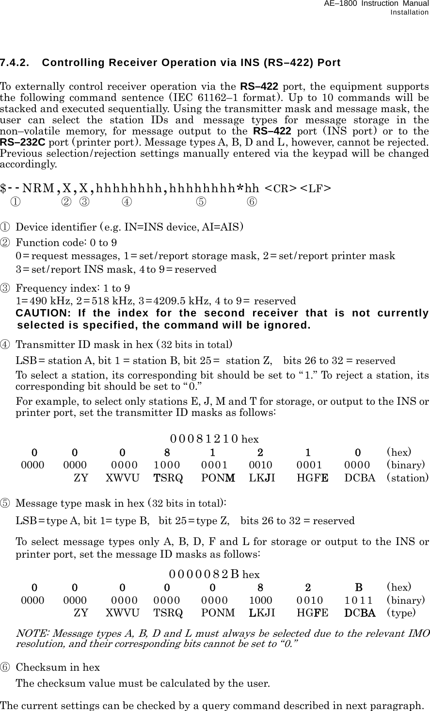 AE–1800 Instruction Manual Installation 7.4.2.  Controlling Receiver Operation via INS (RS–422) Port  To externally control receiver operation via the RS–422 port, the equipment supports the following command sentence (IEC 61162–1 format). Up to 10 commands will be stacked and executed sequentially. Using the transmitter mask and message mask, the user can select the station IDs and message types for message storage in the non–volatile memory, for message output to the RS–422 port (INS port) or to the RS–232C port (printer port). Message types A, B, D and L, however, cannot be rejected. Previous selection/rejection settings manually entered via the keypad will be changed accordingly.  $--NRM,X,X,hhhhhhhh,hhhhhhhh*hh &lt;CR&gt; &lt;LF&gt;   ①        ② ③ ④ ⑤ ⑥  ①  Device identifier (e.g. IN=INS device, AI=AIS) ②  Function code: 0 to 9   0 = request messages, 1 = set/report storage mask, 2= set/report printer mask   3 = set/report INS mask, 4 to 9 = reserved ③  Frequency index: 1 to 9   1= 490 kHz, 2 = 518 kHz, 3 =4209.5 kHz, 4 to 9=  reserved   CAUTION: If the index for the second receiver that is not currently selected is specified, the command will be ignored. ④  Transmitter ID mask in hex (32 bits in total)   LSB = station A, bit 1 = station B, bit 25 =   station Z,    bits 26 to 32 = reserved   To select a station, its corresponding bit should be set to “ 1.” To reject a station, its corresponding bit should be set to “0.”       For example, to select only stations E, J, M and T for storage, or output to the INS or printer port, set the transmitter ID masks as follows:  00081210 hex  0 0 0 8 1 2 1 0 (hex)  0000 0000  0000 1000  0001  0010  0001 0000 (binary)    ZY  XWVU TSRQ PONM LKJI HGFE DCBA (station)  ⑤  Message type mask in hex (32 bits in total):   LSB = type A, bit 1= type B,  bit 25 = type Z,    bits 26 to 32 = reserved   To select message types only A, B, D, F and L for storage or output to the INS or printer port, set the message ID masks as follows:  0000082B hex  0 0 0 0 0 8 2 B (hex)  0000 0000  0000 0000  0000  1000 0 010 10 11 (binary)    ZY  XWVU TSRQ  PONM LKJI HGFE  DCBA (type)   NOTE: Message types A, B, D and L must always be selected due to the relevant IMO resolution, and their corresponding bits cannot be set to “0.”  ⑥  Checksum in hex   The checksum value must be calculated by the user.  The current settings can be checked by a query command described in next paragraph. 