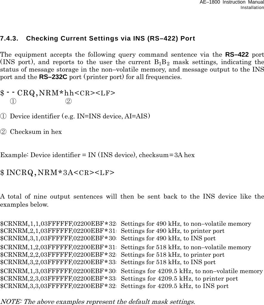 AE–1800 Instruction Manual Installation 7.4.3.  Checking Current Settings via INS (RS–422) Port  The equipment accepts the following query command sentence via the RS–422 port (INS port), and reports to the user the current B1B2 mask settings, indicating the status of message storage in the non–volatile memory, and message output to the INS port and the RS–232C port (printer port) for all frequencies.  $ - - CRQ,NRM*hh&lt;CR&gt;&lt;LF&gt;  ① ②  ①  Device identifier (e.g. IN=INS device, AI=AIS)  ② Checksum in hex   Example: Device identifier = IN (INS device), checksum= 3A hex  $ INCRQ,NRM*3A&lt;CR&gt;&lt;LF&gt;   A total of nine output sentences will then be sent back to the INS device like the examples below.   $CRNRM,1,1,03FFFFFF,02200EBF*32:  Settings for 490 kHz, to non–volatile memory $CRNRM,2,1,03FFFFFF,02200EBF*31:  Settings for 490 kHz, to printer port $CRNRM,3,1,03FFFFFF,02200EBF*30:  Settings for 490 kHz, to INS port $CRNRM,1,2,03FFFFFF,02200EBF*31:  Settings for 518 kHz, to non–volatile memory $CRNRM,2,2,03FFFFFF,02200EBF*32:  Settings for 518 kHz, to printer port $CRNRM,3,2,03FFFFFF,02200EBF*33:  Settings for 518 kHz, to INS port $CRNRM,1,3,03FFFFFF,02200EBF*30:  Settings for 4209.5 kHz, to non–volatile memory $CRNRM,2,3,03FFFFFF,02200EBF*33:  Settings for 4209.5 kHz, to printer port $CRNRM,3,3,03FFFFFF,02200EBF*32:  Settings for 4209.5 kHz, to INS port  NOTE: The above examples represent the default mask settings.                  