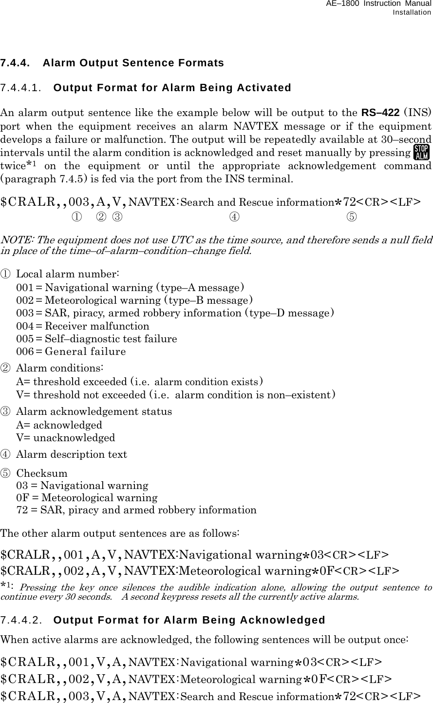 AE–1800 Instruction Manual Installation 7.4.4.  Alarm Output Sentence Formats  7.4.4.1.  Output Format for Alarm Being Activated  An alarm output sentence like the example below will be output to the RS–422 (INS) port when the equipment receives an alarm NAVTEX message or if the equipment develops a failure or malfunction. The output will be repeatedly available at 30–second intervals until the alarm condition is acknowledged and reset manually by pressing twice*1 on the equipment or until the appropriate acknowledgement command (paragraph 7.4.5) is fed via the port from the INS terminal.  $CRALR,,003,A,V,NAVTEX:Search and Rescue information*72&lt;CR&gt;&lt;LF&gt;    ① ② ③ ④ ⑤  NOTE: The equipment does not use UTC as the time source, and therefore sends a null field in place of the time–of–alarm–condition–change field.  ① Local alarm number:   001 = Navigational warning (type–A message)   002 = Meteorological warning ( type–B message)   003 = SAR, piracy, armed robbery information (type–D message)  004 = Receiver malfunction   005 = Self–diagnostic test failure  006 = General failure ② Alarm conditions:   A= threshold exceeded ( i.e. alarm condition exists )   V= threshold not exceeded (i.e.  alarm condition is non–existent ) ③  Alarm acknowledgement status  A= acknowledged  V= unacknowledged ④  Alarm description text ⑤ Checksum   03 = Navigational warning   0F = Meteorological warning   72 = SAR, piracy and armed robbery information  The other alarm output sentences are as follows:  $CRALR,,001,A,V,NAVTEX:Navigational warning*03&lt;CR&gt;&lt;LF&gt; $CRALR,,002,A,V,NAVTEX:Meteorological warning*0F&lt;CR&gt;&lt;LF&gt; *1: Pressing the key once silences the audible indication alone, allowing the output sentence to continue every 30 seconds.    A second keypress resets all the currently active alarms.  7.4.4.2.  Output Format for Alarm Being Acknowledged When active alarms are acknowledged, the following sentences will be output once:  $CRALR,,001,V,A,NAVTEX:Navigational warning*03&lt;CR&gt;&lt;LF&gt; $CRALR,,002,V,A,NAVTEX:Meteorological warning*0F&lt;CR&gt;&lt;LF&gt; $CRALR,,003,V,A,NAVTEX:Search and Rescue information*72&lt;CR&gt;&lt;LF&gt;  