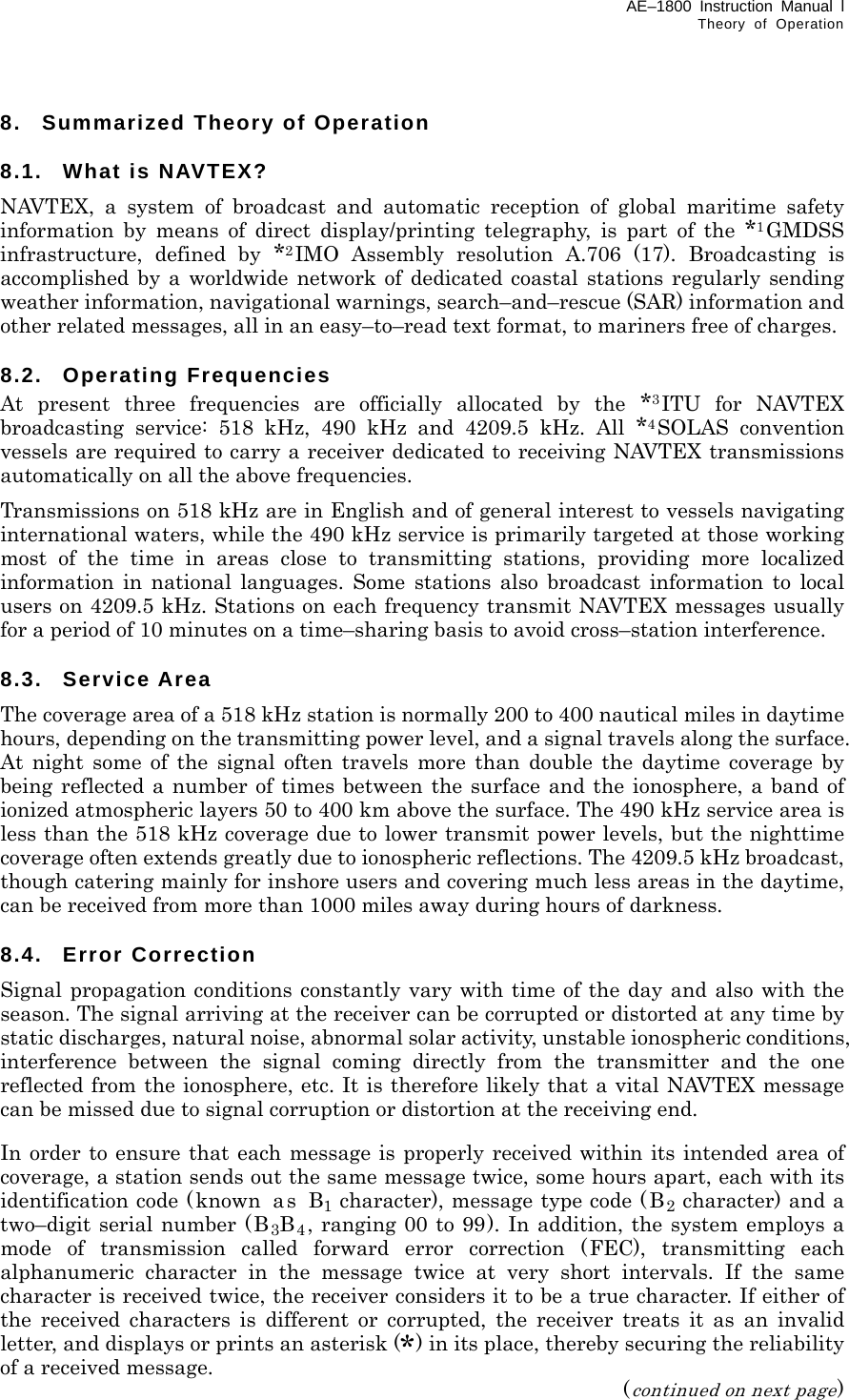 AE–1800 Instruction Manual l Theory of Operation  8.  Summarized Theory of Operation  8.1. What is NAVTEX? NAVTEX, a system of broadcast and automatic reception of global maritime safety information by means of direct display/printing telegraphy, is part of the *1GMDSS infrastructure, defined by *2IMO Assembly resolution A.706 (17). Broadcasting is accomplished by a worldwide network of dedicated coastal stations regularly sending weather information, navigational warnings, search–and–rescue (SAR) information and other related messages, all in an easy–to–read text format, to mariners free of charges.  8.2. Operating Frequencies At present three frequencies are officially allocated by the *3ITU for NAVTEX broadcasting service: 518 kHz, 490 kHz and 4209.5 kHz. All *4SOLAS convention vessels are required to carry a receiver dedicated to receiving NAVTEX transmissions automatically on all the above frequencies. Transmissions on 518 kHz are in English and of general interest to vessels navigating international waters, while the 490 kHz service is primarily targeted at those working most of the time in areas close to transmitting stations, providing more localized information in national languages. Some stations also broadcast information to local users on 4209.5 kHz. Stations on each frequency transmit NAVTEX messages usually for a period of 10 minutes on a time–sharing basis to avoid cross–station interference.  8.3. Service Area The coverage area of a 518 kHz station is normally 200 to 400 nautical miles in daytime hours, depending on the transmitting power level, and a signal travels along the surface. At night some of the signal often travels more than double the daytime coverage by being reflected a number of times between the surface and the ionosphere, a band of ionized atmospheric layers 50 to 400 km above the surface. The 490 kHz service area is less than the 518 kHz coverage due to lower transmit power levels, but the nighttime coverage often extends greatly due to ionospheric reflections. The 4209.5 kHz broadcast, though catering mainly for inshore users and covering much less areas in the daytime, can be received from more than 1000 miles away during hours of darkness.  8.4. Error Correction Signal propagation conditions constantly vary with time of the day and also with the season. The signal arriving at the receiver can be corrupted or distorted at any time by static discharges, natural noise, abnormal solar activity, unstable ionospheric conditions, interference between the signal coming directly from the transmitter and the one reflected from the ionosphere, etc. It is therefore likely that a vital NAVTEX message can be missed due to signal corruption or distortion at the receiving end.  In order to ensure that each message is properly received within its intended area of coverage, a station sends out the same message twice, some hours apart, each with its   identification code (known as B1 character), message type code (B2 character) and a two–digit serial number (B3B4, ranging 00 to 99). In addition, the system employs a mode of transmission called forward error correction (FEC), transmitting each alphanumeric character in the message twice at very short intervals. If the same character is received twice, the receiver considers it to be a true character. If either of the received characters is different or corrupted, the receiver treats it as an invalid letter, and displays or prints an asterisk (*) in its place, thereby securing the reliability of a received message. (continued on next page) 