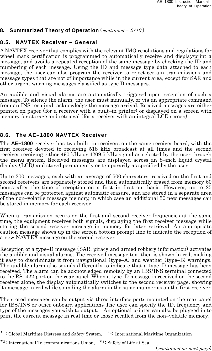 AE–1800 Instruction Manual l Theory of Operation  8.    Summarized Theory of Operation (continued – 2/10 )  8.5.  NAVTEX Receiver – General A NAVTEX receiver that complies with the relevant IMO resolutions and regulations for wheel mark certification is programmed to automatically receive and display/print a message, and avoids a repeated reception of the same message by checking the ID and numbering of each message. Using the ID and message type data attached to each message, the user can also program the receiver to reject certain transmissions and message types that are not of importance while in the current area, except for SAR and other urgent warning messages classified as type D messages.  An audible and visual alarms are automatically triggered upon reception of such a message. To silence the alarm, the user must manually, or via an appropriate command from an INS terminal, acknowledge the message arrival. Received messages are either printed on paper (for a receiver with a built–in printer) or displayed on a screen with memory for storage and retrieval (for a receiver with an integral LCD screen).   8.6. The AE–1800 NAVTEX Receiver The AE–1800 receiver has two built–in receivers on the same receiver board, with the first receiver devoted to receiving 518 kHz broadcast at all times and the second receiver receiving either 490 kHz or 4209.5 kHz signal as selected by the user through the menu system. Received messages are displayed across an 8–inch liquid crystal display (LCD) and stored permanently or temporarily as specified by the user.    Up to 200 messages, each with an average of 500 characters, received on the first and second receivers are separately stored and then automatically erased from memory 60 hours after the time of reception on a first–in–first–out basis. However, up to 25 messages can be protected against automatic erasure, and are stored in a separate area of the non–volatile message memory, in which case an additional 50 new messages can be stored in memory for each receiver.  When a transmission occurs on the first and second receiver frequencies at the same time, the equipment receives both signals, displaying the first receiver message while storing the second receiver message in memory for later retrieval. An appropriate caution message shows up in the screen bottom prompt line to indicate the reception of a new NAVTEX message on the second receiver.  Reception of a type–D message (SAR, piracy and armed robbery information) activates the audible and visual alarms. The received message text then is shown in red, making it easy to discriminate it from navigational (type–A) and weather (type–B) warnings. The audible alarm also sounds differently to indicate that a type–D message has been received. The alarm can be acknowledged remotely by an IBS/INS terminal connected to the RS–422 port on the rear panel. When a type–D message is received on the second receiver alone, the display automatically switches to the second receiver page, showing its message in red while sounding the alarm in the same manner as on the first receiver.  The stored messages can be output via three interface ports mounted on the rear panel for IBS/INS or other onboard applications The user can specify the ID, frequency and type of the messages you wish to output.    An optional printer can also be plugged in to print the current message in real time or those recalled from the non–volatile memory.   *1: Global Maritime Distress and Safety System,    *2: International Maritime Organization *3: International Telecommunications Union,    *4: Safety of Life at Sea (continued on next page) 