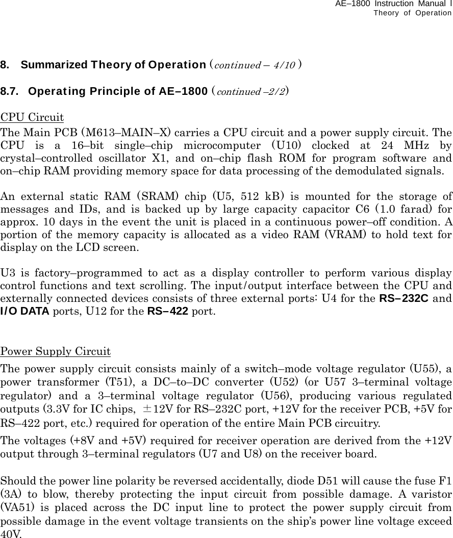 AE–1800 Instruction Manual l Theory of Operation  8.  Summarized Theory of Operation (continued – 4/10 )  8.7.  Operating Principle of AE–1800 (continued –2 / 2)  CPU Circuit The Main PCB (M613–MAIN–X) carries a CPU circuit and a power supply circuit. The CPU is a 16–bit single–chip microcomputer (U10) clocked at 24 MHz by crystal–controlled oscillator X1, and on–chip flash ROM for program software and on–chip RAM providing memory space for data processing of the demodulated signals.  An external static RAM (SRAM) chip (U5, 512 kB) is mounted for the storage of messages and IDs, and is backed up by large capacity capacitor C6 (1.0 farad) for approx. 10 days in the event the unit is placed in a continuous power–off condition. A portion of the memory capacity is allocated as a video RAM (VRAM) to hold text for display on the LCD screen.  U3 is factory–programmed to act as a display controller to perform various display control functions and text scrolling. The input/output interface between the CPU and externally connected devices consists of three external ports: U4 for the RS–232C and   I/O DATA ports, U12 for the RS–422 port.   Power Supply Circuit The power supply circuit consists mainly of a switch–mode voltage regulator (U55), a power transformer (T51), a DC–to–DC converter (U52) (or U57 3–terminal voltage regulator) and a 3–terminal voltage regulator (U56), producing various regulated outputs (3.3V for IC chips,  ±12V for RS–232C port, +12V for the receiver PCB, +5V for RS–422 port, etc.) required for operation of the entire Main PCB circuitry. The voltages (+8V and +5V) required for receiver operation are derived from the +12V output through 3–terminal regulators (U7 and U8) on the receiver board.  Should the power line polarity be reversed accidentally, diode D51 will cause the fuse F1 (3A) to blow, thereby protecting the input circuit from possible damage. A varistor (VA51) is placed across the DC input line to protect the power supply circuit from possible damage in the event voltage transients on the ship’s power line voltage exceed 40V.    