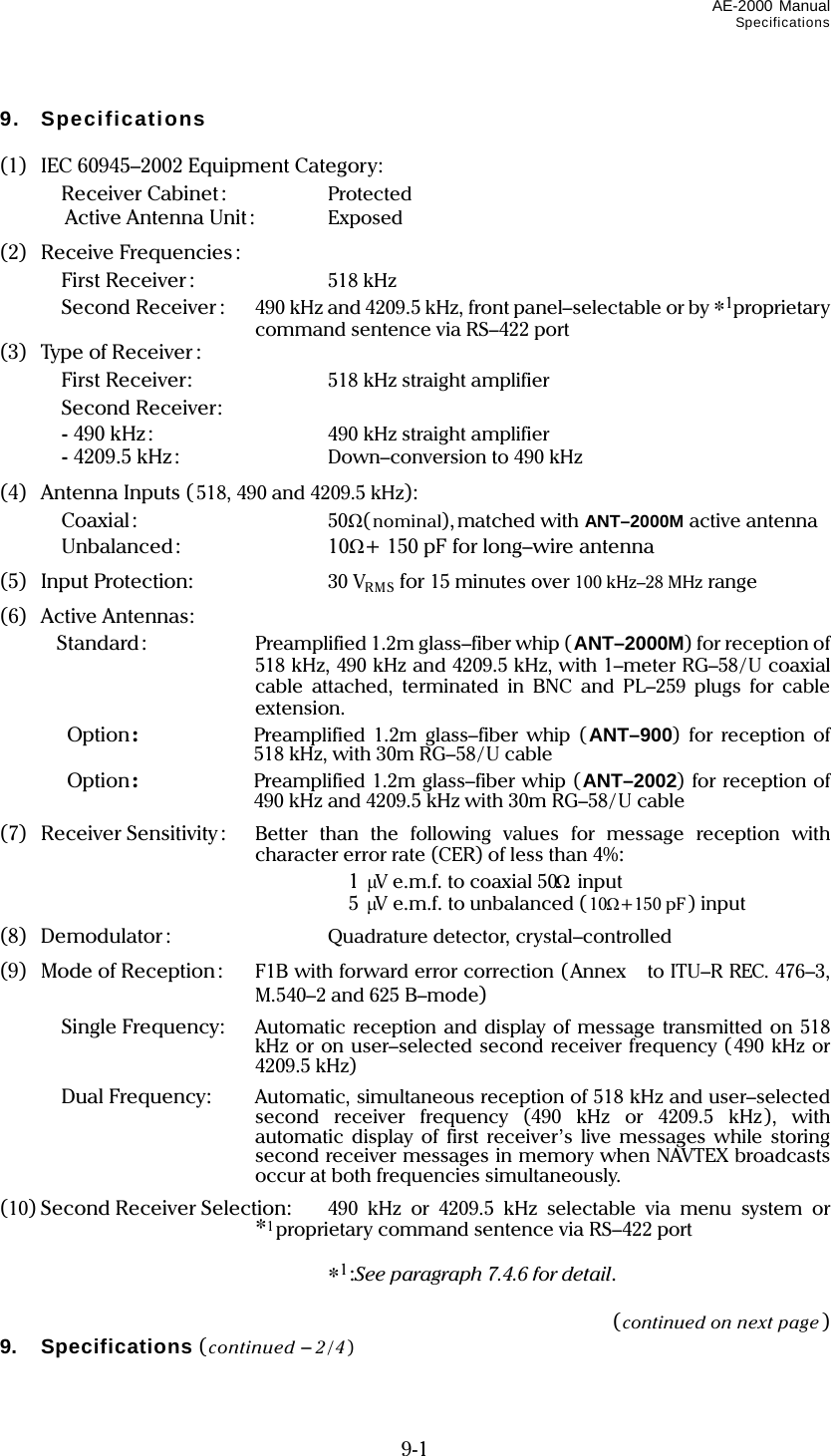 AE-2000 Manual Specifications  9-1 9. Specifications  (1)  IEC 60945–2002 Equipment Category:   Receiver Cabinet :  Protected   Active Antenna Unit:  Exposed (2) Receive Frequencies:   First Receiver :  518 kHz   Second Receiver :  490 kHz and 4209.5 kHz, front panel–selectable or by *1proprietary command sentence via RS–422 port (3)  Type of Receiver :   First Receiver:  518 kHz straight amplifier   Second Receiver:  - 490 kHz:  490 kHz straight amplifier  - 4209.5 kHz:  Down–conversion to 490 kHz (4) Antenna Inputs (518, 490 and 4209.5 kHz):   Coaxial:  50Ω(nominal),matched with ANT–2000M active antenna   Unbalanced:  10Ω+ 150 pF for long–wire antenna (5) Input Protection:  30 VRMS for 15 minutes over 100 kHz–28 MHz range (6) Active Antennas:  Standard:  Preamplified 1.2m glass–fiber whip (ANT–2000M) for reception of 518 kHz, 490 kHz and 4209.5 kHz, with 1–meter RG–58/U coaxial cable attached, terminated in BNC and PL–259 plugs for cable extension.  Option:  Preamplified 1.2m glass–fiber whip (ANT–900) for reception of 518 kHz, with 30m RG–58/ U cable  Option:  Preamplified 1.2m glass–fiber whip (ANT–2002) for reception of 490 kHz and 4209.5 kHz with 30m RG–58/U cable (7) Receiver Sensitivity :  Better than the following values for message reception with character error rate (CER) of less than 4%:   1 μV e.m.f. to coaxial 50Ω input   5 μV e.m.f. to unbalanced ( 10Ω+150 pF) input (8) Demodulator :  Quadrature detector, crystal–controlled (9) Mode of Reception:  F1B with forward error correction (Annex to ITU–R REC. 476–3, M.540–2 and 625 B–mode)   Single Frequency:  Automatic reception and display of message transmitted on 518 kHz or on user–selected second receiver frequency (490 kHz or 4209.5 kHz)   Dual Frequency:  Automatic, simultaneous reception of 518 kHz and user–selected second receiver frequency (490 kHz or 4209.5 kHz), with automatic display of first receiver’s live messages while storing second receiver messages in memory when NAVTEX broadcasts occur at both frequencies simultaneously. (10) Second Receiver Selection:  490 kHz or 4209.5 kHz selectable via menu system or *1proprietary command sentence via RS–422 port   *1:See paragraph 7.4.6 for detail.  (continued on next page) 9. Specifications (continued – 2/4)  