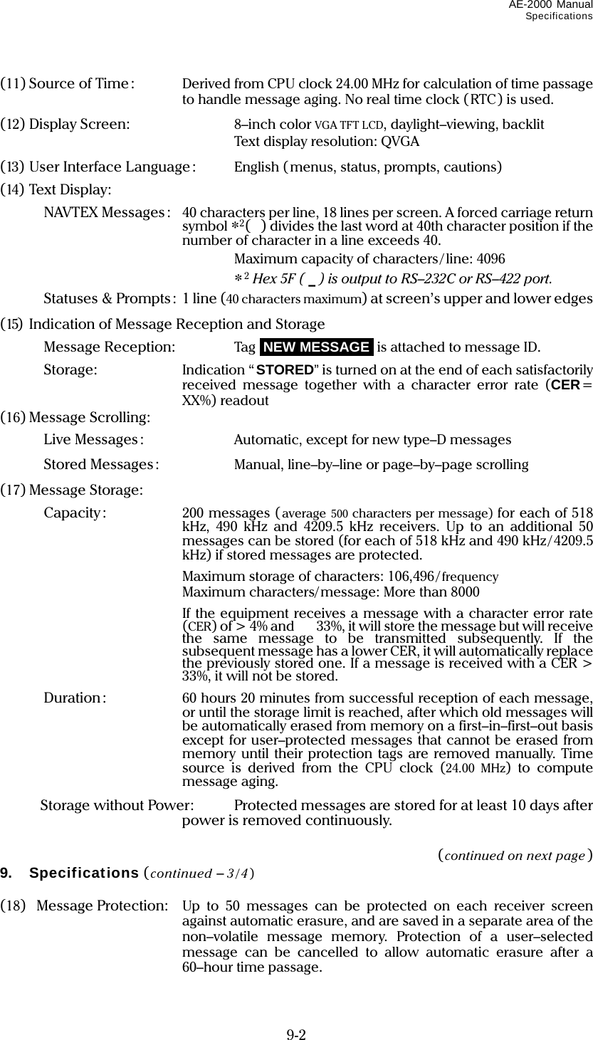 AE-2000 Manual Specifications  9-2 (11) Source of Time:  Derived from CPU clock 24.00 MHz for calculation of time passage to handle message aging. No real time clock (RTC) is used. (12) Display Screen:  8–inch color VGA TFT LCD, daylight–viewing, backlit  Text display resolution: QVGA (13) User Interface Language:  English (menus, status, prompts, cautions) (14) Text Display:   NAVTEX Messages :  40 characters per line, 18 lines per screen. A forced carriage return symbol *2() divides the last word at 40th character position if the number of character in a line exceeds 40.  Maximum capacity of characters/line: 4096  *2 Hex 5F ( _ ) is output to RS–232C or RS–422 port.   Statuses &amp; Prompts:  1 line (40 characters maximum) at screen’s upper and lower edges (15)  Indication of Message Reception and Storage   Message Reception:  Tag iNEW MESSAGEi is attached to message ID.   Storage:  Indication “STORED” is turned on at the end of each satisfactorily received message together with a character error rate (CER= XX%) readout (16) Message Scrolling:   Live Messages :  Automatic, except for new type–D messages   Stored Messages:  Manual, line–by–line or page–by–page scrolling (17) Message Storage:   Capacity :  200 messages (average 500 characters per message) for each of 518 kHz, 490 kHz and 4209.5 kHz receivers. Up to an additional 50 messages can be stored (for each of 518 kHz and 490 kHz/4209.5 kHz) if stored messages are protected.     Maximum storage of characters: 106,496/ frequency     Maximum characters/message: More than 8000     If the equipment receives a message with a character error rate (CER) of &gt; 4% and    33%, it will store the message but will receive the same message to be transmitted subsequently. If the subsequent message has a lower CER, it will automatically replace the previously stored one. If a message is received with a CER &gt; 33%, it will not be stored.   Duration:  60 hours 20 minutes from successful reception of each message, or until the storage limit is reached, after which old messages will be automatically erased from memory on a first–in–first–out basis except for user–protected messages that cannot be erased from memory until their protection tags are removed manually. Time source is derived from the CPU clock (24.00 MHz) to compute message aging.  Storage without Power:  Protected messages are stored for at least 10 days after power is removed continuously.  (continued on next page) 9. Specifications (continued – 3/4)  (18) Message Protection:  Up to 50 messages can be protected on each receiver screen against automatic erasure, and are saved in a separate area of the non–volatile message memory. Protection of a user–selected message can be cancelled to allow automatic erasure after a 60–hour time passage. 