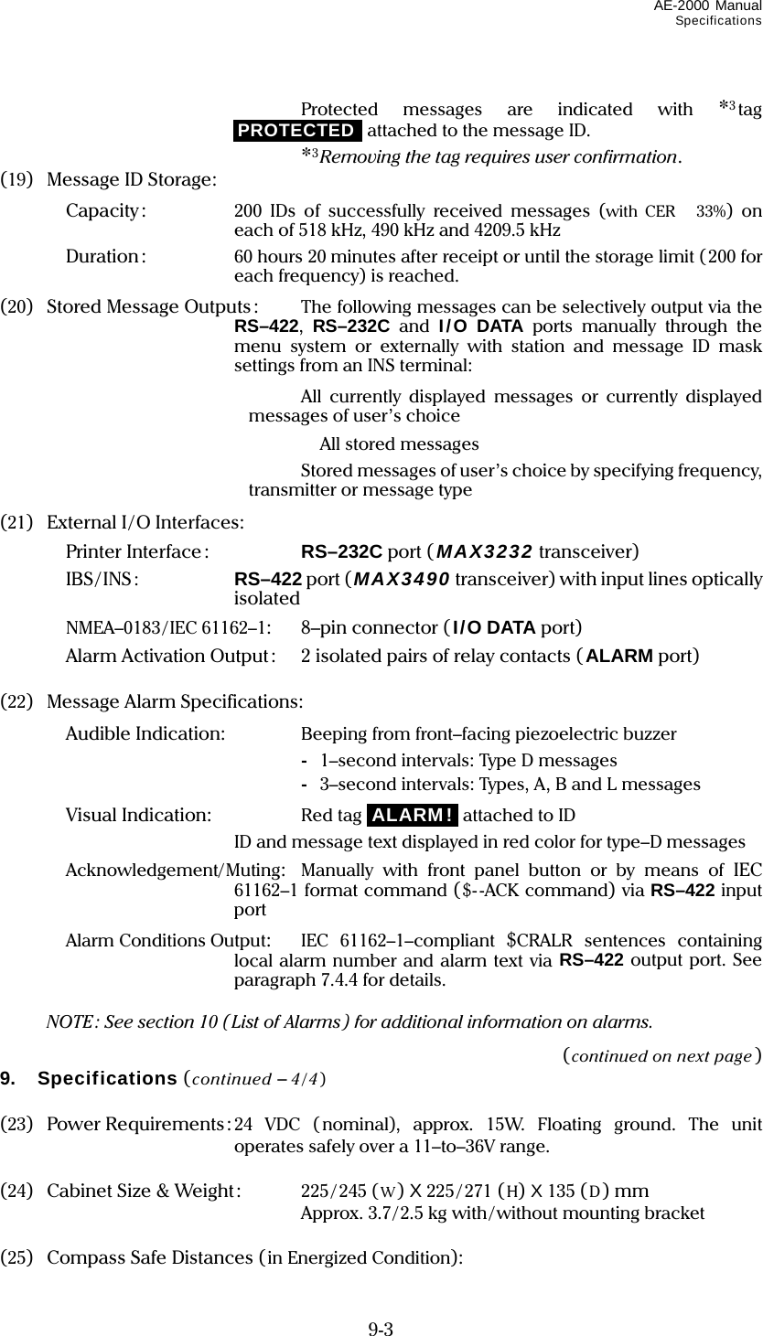 AE-2000 Manual Specifications  9-3   Protected messages are indicated with *3tag iPROTECTEDi attached to the message ID.  *3Removing the tag requires user confirmation. (19) Message ID Storage:   Capacity:  200 IDs of successfully received messages (with CER 33%) on each of 518 kHz, 490 kHz and 4209.5 kHz   Duration :  60 hours 20 minutes after receipt or until the storage limit (200 for each frequency) is reached. (20) Stored Message Outputs:  The following messages can be selectively output via the RS–422,  RS–232C and I/O DATA ports manually through the menu system or externally with station and message ID mask settings from an INS terminal:   All currently displayed messages or currently displayed messages of user’s choice   All stored messages     Stored messages of user’s choice by specifying frequency, transmitter or message type (21)  External I/O Interfaces:   Printer Interface :  RS–232C port ( MAX3232 transceiver)   IBS/INS:  RS–422 port (MAX3490 transceiver) with input lines optically isolated   NMEA–0183/IEC 61162–1: 8–pin connector (I/O DATA port)   Alarm Activation Output:  2 isolated pairs of relay contacts (ALARM port)  (22) Message Alarm Specifications:   Audible Indication:    Beeping from front–facing piezoelectric buzzer     - 1–second intervals: Type D messages     - 3–second intervals: Types, A, B and L messages   Visual Indication:  Red tag iALARM!i attached to ID     ID and message text displayed in red color for type–D messages   Acknowledgement/Muting:  Manually with front panel button or by means of IEC 61162–1 format command ($--ACK command) via RS–422 input port   Alarm Conditions Output:  IEC 61162–1–compliant $CRALR sentences containing local alarm number and alarm text via RS–422 output port. See paragraph 7.4.4 for details.    NOTE: See section 10 (List of Alarms) for additional information on alarms. (continued on next page) 9. Specifications ( continued – 4/4)  (23) Power Requirements: 24 VDC ( nominal), approx. 15W. Floating ground. The unit operates safely over a 11–to–36V range.  (24)  Cabinet Size &amp; Weight:  225 / 245 (W) X 225 / 271 (H) X 135 (D) mm  Approx. 3.7/2.5 kg with / without mounting bracket  (25)  Compass Safe Distances (in Energized Condition): 