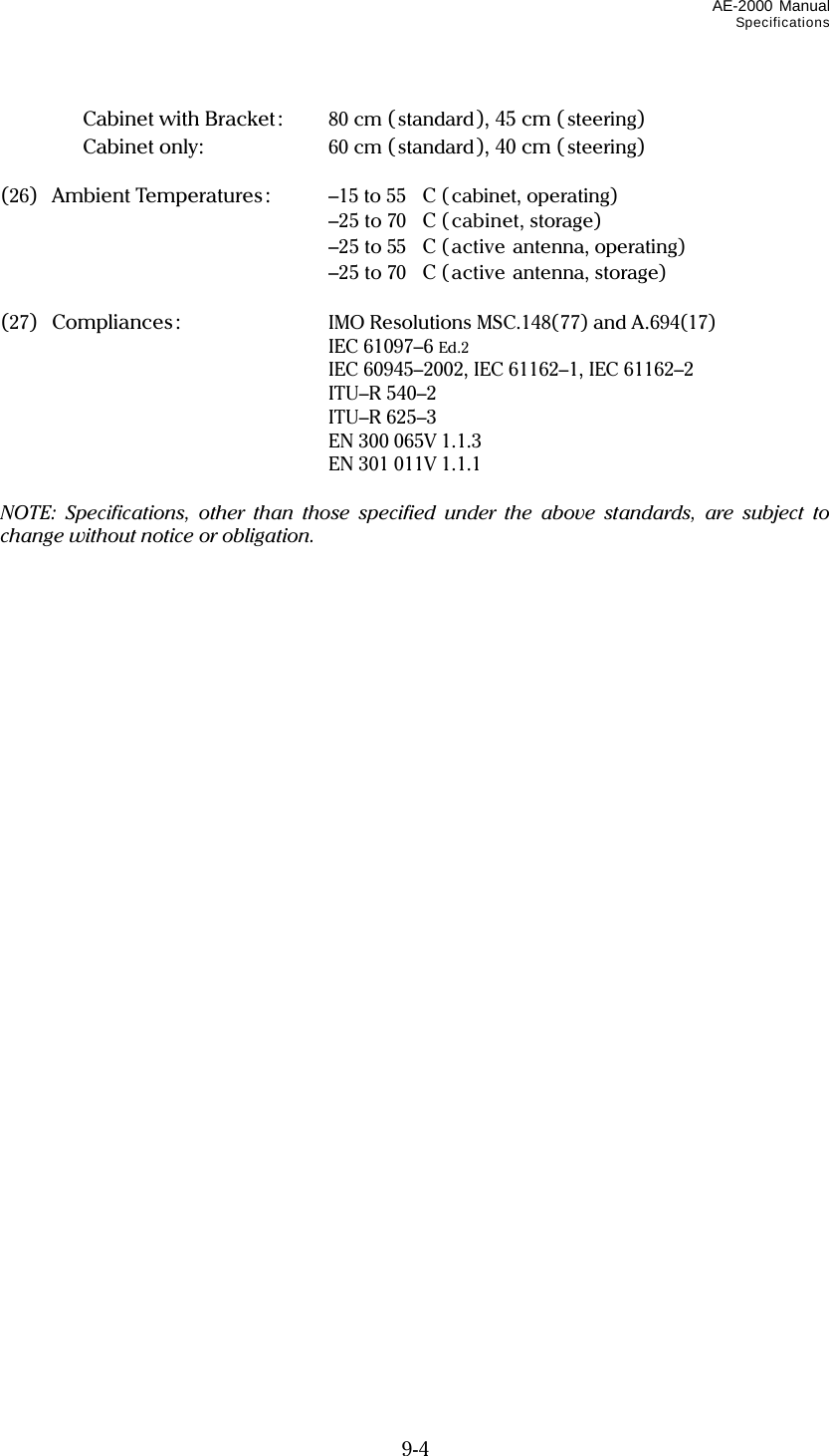 AE-2000 Manual Specifications  9-4    Cabinet with Bracket:    80 cm (standard), 45 cm ( steering)   Cabinet only:   60 cm (standard), 40 cm ( steering)  (26) Ambient Temperatures:  –15 to 55C ( cabinet, operating)    –25 to 70C (cabinet, storage)    –25 to 55C (active antenna, operating)    –25 to 70C (active antenna, storage)  (27)  Compliances:  IMO Resolutions MSC.148(77) and A.694(17)  IEC 61097–6 Ed.2  IEC 60945–2002, IEC 61162–1, IEC 61162–2  ITU–R 540–2  ITU–R 625–3  EN 300 065V 1.1.3  EN 301 011V 1.1.1  NOTE: Specifications, other than those specified under the above standards, are subject to change without notice or obligation.   