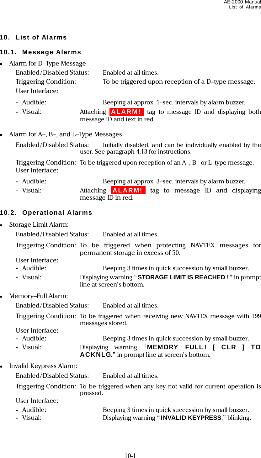 AE-2000 Manual List of Alarms  10-1 10. List of Alarms  10.1. Message Alarms ●  Alarm for D–Type Message   Enabled/ Disabled Status:  Enabled at all times.   Triggering Condition:  To be triggered upon reception of a D–type message.   User Interface:  - Audible:  Beeping at approx. 1–sec. intervals by alarm buzzer.  - Visual:  Attaching iALARM!i tag to message ID and displaying both message ID and text in red.  ●  Alarm for A–, B–, and L–Type Messages   Enabled/Disabled Status:  Initially disabled, and can be individually enabled by the user. See paragraph 4.13 for instructions.   Triggering Condition:  To be triggered upon reception of an A–, B– or L–type message.   User Interface:  - Audible:  Beeping at approx. 3–sec. intervals by alarm buzzer.  - Visual:  Attaching iALARM!i tag to message ID and displaying message ID in red.  10.2. Operational Alarms ●  Storage Limit Alarm:   Enabled/Disabled Status:  Enabled at all times.   Triggering Condition: To be triggered when protecting NAVTEX messages for permanent storage in excess of 50.   User Interface:  - Audible:  Beeping 3 times in quick succession by small buzzer.  - Visual:  Displaying warning “STORAGE LIMIT IS REACHED !” in prompt line at screen’s bottom. ● Memory–Full Alarm:   Enabled/Disabled Status:  Enabled at all times.   Triggering Condition:  To be triggered when receiving new NAVTEX message with 199 messages stored.   User Interface:  - Audible:  Beeping 3 times in quick succession by small buzzer.  - Visual:  Displaying warning “MEMORY FULL! [ CLR ] TO ACKNLG.” in prompt line at screen’s bottom. ●  Invalid Keypress Alarm:   Enabled/Disabled Status:  Enabled at all times.   Triggering Condition:  To be triggered when any key not valid for current operation is pressed.   User Interface:   - Audible:  Beeping 3 times in quick succession by small buzzer.  - Visual:  Displaying warning “INVALID KEYPRESS,” blinking. 