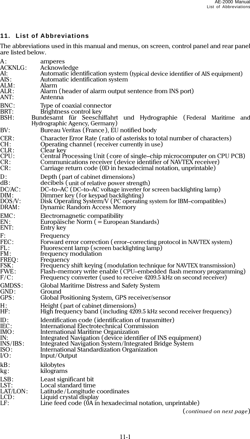 AE-2000 Manual List of Abbreviations  11-1 11. List of Abbreviations The abbreviations used in this manual and menus, on screen, control panel and rear panel are listed below. A: amperes ACKNLG: Acknowledge AI:  Automatic identification system (typical device identifier of AIS equipment) AIS:  Automatic identification system ALM: Alarm ALR:  Alarm (header of alarm output sentence from INS port) ANT: Antenna BNC:  Type of coaxial connector BRT: Brightness control key BSH:  Bundesamt für Seeschiffahrt und Hydrographie ( Federal Maritime and Hydrographic Agency, Germany) BV:  Bureau Veritas (France), EU notified body CER:  Character Error Rate ( ratio of asterisks to total number of characters) CH:  Operating channel ( receiver currently in use) CLR : Clear key CPU:  Central Processing Unit (core of single–chip microcomputer on CPU PCB) CR:  Communications receiver (device identifier of NAVTEX receiver) CR:  Carriage return code (0D in hexadecimal notation, unprintable) D: Depth (part of cabinet dimensions) dB: decibels ( unit of relative power strength) DC/AC: DC–to–AC (DC–to–AC voltage inverter for screen backlighting lamp) DIM: Dimmer key (for keypad backlighting) DOS/V:  Disk Operating System/V ( PC operating system for IBM–compatibles) DRAM:  Dynamic Random Access Memory EMC: Electromagnetic compatibility EN: Europäische Norm ( = European Standards) ENT: Entry key F: Frequency FEC:  Forward error correction (error–correcting protocol in NAVTEX system) FL :  Fluorescent lamp (screen backlighting lamp) FM: frequency modulation FREQ: Frequency FSK:  Frequency shift keying (modulation technique for NAVTEX transmission) FWE:  Flash–memory write enable (CPU–embedded flash memory programming) F/C:  Frequency converter (used to receive 4209.5 kHz on second receiver) GMDSS:  Global Maritime Distress and Safety System GND: Ground GPS:  Global Positioning System, GPS receiver/sensor H: Height (part of cabinet dimensions) HF:  High frequency band (including 4209.5 kHz second receiver frequency) ID:  Identification code (identification of transmitter) IEC: International Electrotechnical Commission IMO:  International Maritime Organization IN:  Integrated Navigation (device identifier of INS equipment) INS/IBS:  Integrated Navigation System/Integrated Bridge System ISO:  International Standardization Organization I/O: Input/ Output kB: kilobytes kg: kilograms LSB:  Least significant bit LST:  Local standard time LAT/LON: Latitude / Longitude coordinates LCD:  Liquid crystal display LF:  Line feed code (0A in hexadecimal notation, unprintable)  (continued on next page) 