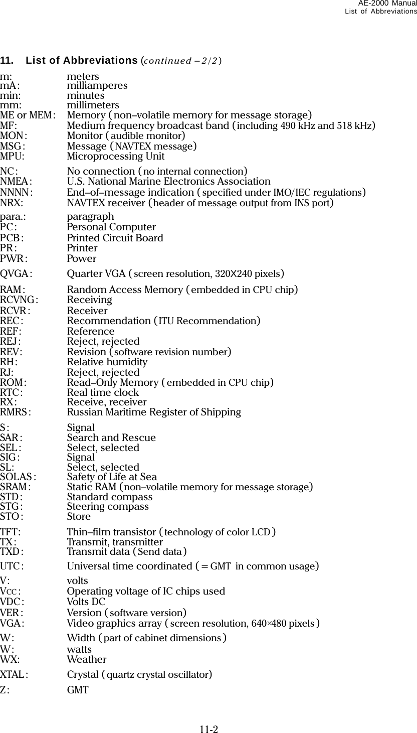 AE-2000 Manual List of Abbreviations  11-2 11. List of Abbreviations (continued – 2/2) m: meters mA: milliamperes min: minutes mm: millimeters ME or MEM:  Memory ( non–volatile memory for message storage) MF:  Medium frequency broadcast band (including 490 kHz and 518 kHz) MON: Monitor ( audible monitor) MSG: Message ( NAVTEX message) MPU: Microprocessing Unit NC: No connection (no internal connection) NMEA :  U.S. National Marine Electronics Association NNNN: End–of–message indication ( specified under IMO/IEC regulations) NRX: NAVTEX receiver (header of message output from INS port) para.: paragraph PC: Personal Computer PCB:  Printed Circuit Board PR: Printer PWR : Power QVGA : Quarter VGA (screen resolution, 320X240 pixels) RAM :  Random Access Memory ( embedded in CPU chip) RCVNG: Receiving RCVR : Receiver REC: Recommendation (ITU Recommendation) REF: Reference REJ: Reject, rejected REV: Revision ( software revision number) RH: Relative humidity RJ: Reject, rejected ROM: Read–Only Memory ( embedded in CPU chip) RTC: Real time clock RX: Receive, receiver RMRS:   Russian Maritime Register of Shipping S: Signal SAR : Search and Rescue SEL: Select, selected SIG: Signal SL: Select, selected SOLAS :  Safety of Life at Sea SRAM:  Static RAM (non–volatile memory for message storage) STD: Standard compass STG: Steering compass STO: Store TFT: Thin–film transistor ( technology of color LCD ) TX : Transmit, transmitter TXD: Transmit data (Send data) UTC:  Universal time coordinated ( = GMT in common usage) V: volts VCC :  Operating voltage of IC chips used VDC: Volts DC VER : Version (software version) VGA :  Video graphics array ( screen resolution, 640×480 pixels ) W: Width (part of cabinet dimensions ) W: watts WX: Weather XTAL : Crystal (quartz crystal oscillator) Z: GMT 