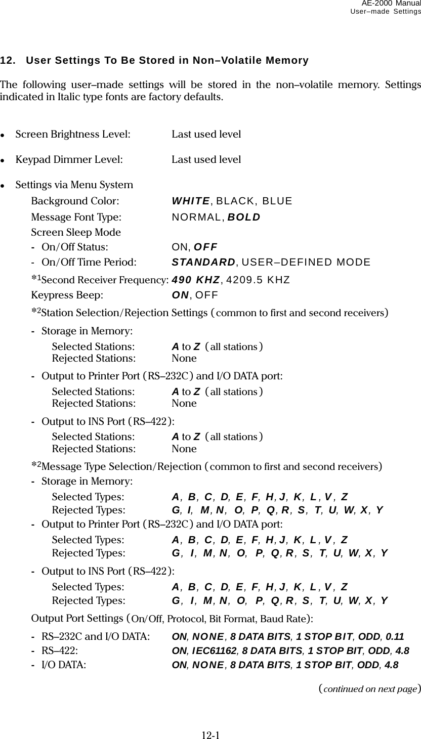 AE-2000 Manual User–made Settings  12-1 12.  User Settings To Be Stored in Non–Volatile Memory  The following user–made settings will be stored in the non–volatile memory. Settings indicated in Italic type fonts are factory defaults.   ●  Screen Brightness Level:  Last used level  ●  Keypad Dimmer Level:  Last used level  ●  Settings via Menu System   Background Color:   WHITE, BLACK, BLUE   Message Font Type:   NORMAL, BOLD   Screen Sleep Mode  -  On/Off Status:    ON, OFF  - On/Off Time Period:  STANDARD, USER–DEFINED MODE   *1Second Receiver Frequency: 490 KHZ, 4209.5 KHZ   Keypress Beep:  ON, OFF   *2Station Selection/Rejection Settings (common to first and second receivers)  - Storage in Memory:  Selected Stations: A to Z  (all stations)  Rejected Stations: None  -  Output to Printer Port (RS–232C) and I/O DATA port:  Selected Stations: A to Z  (all stations)  Rejected Stations: None  -  Output to INS Port (RS–422):  Selected Stations: A to Z  (all stations)  Rejected Stations: None   *2Message Type Selection/Rejection (common to first and second receivers)  - Storage in Memory:  Selected Types: A, B, C, D, E, F, H,J, K, L , V , Z  Rejected Types: G, I, M,N, O, P, Q, R, S, T, U, W, X, Y  -  Output to Printer Port (RS–232C) and I/O DATA port:  Selected Types: A, B, C, D, E, F, H,J, K, L , V , Z  Rejected Types: G, I, M,N, O, P, Q, R, S, T, U, W, X, Y  -  Output to INS Port (RS–422):  Selected Types: A, B, C, D, E, F, H,J, K, L , V , Z  Rejected Types: G, I, M,N, O, P, Q, R, S, T, U, W, X, Y    Output Port Settings (On/Off, Protocol, Bit Format, Baud Rate):  -  RS–232C and I/O DATA:  ON, NONE, 8 DATA BITS, 1 STOP BIT, ODD, 0.11  - RS–422:  ON, IEC61162, 8 DATA BITS, 1 STOP BIT, ODD, 4.8  - I/O DATA:  ON, NONE, 8 DATA BITS, 1 STOP BIT, ODD, 4.8  (continued on next page) 