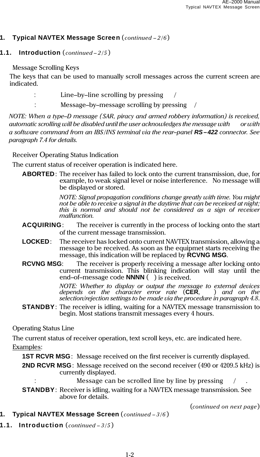 AE–2000 Manual Typical NAVTEX Message Screen  1-2 1.  Typical NAVTEX Message Screen (continued – 2/6)  1.1.  Introduction (continued – 2/5)   Message Scrolling Keys   The keys that can be used to manually scroll messages across the current screen are indicated.   :  Line–by–line scrolling by pressing /   :  Message–by–message scrolling by pressing/   NOTE: When a type–D message (SAR, piracy and armed robbery information) is received, automatic scrolling will be disabled until the user acknowledges the message with or with a software command from an IBS /INS terminal via the rear–panel RS–422 connector. See paragraph 7.4 for details.   Receiver Operating Status Indication  The current status of receiver operation is indicated here.   ABORTED: The receiver has failed to lock onto the current transmission, due, for example, to weak signal level or noise interference. No message will be displayed or stored.   NOTE: Signal propagation conditions change greatly with time. You might not be able to receive a signal in the daytime that can be received at night; this is normal and should not be considered as a sign of receiver malfunction.   ACQUIRING:  The receiver is currently in the process of locking onto the start of the current message transmission.   LOCKED:  The receiver has locked onto current NAVTEX transmission, allowing a message to be received. As soon as the equipmet starts receiving the message, this indication will be replaced by RCVNG MSG.   RCVNG MSG:  The receiver is properly receiving a message after locking onto current transmission. This blinking indication will stay until the end–of–message code NNNN () is received.      NOTE: Whether to display or output the message to external devices depends on the character error rate (CER,  ) and on the selection/rejection settings to be made via the procedure in paragraph 4.8.   STANDBY: The receiver is idling, waiting for a NAVTEX message transmission to begin. Most stations transmit messages every 4 hours.   Operating Status Line   The current status of receiver operation, text scroll keys, etc. are indicated here.  Examples:   1ST RCVR MSG:   Message received on the first receiver is currently displayed.   2ND RCVR MSG:  Message received on the second receiver (490 or 4209.5 kHz) is currently displayed.   :  Message can be scrolled line by line by pressing /.   STANDBY:  Receiver is idling, waiting for a NAVTEX message transmission. See   above for details. (continued on next page) 1.  Typical NAVTEX Message Screen (continued – 3/6 )  1.1.  Introduction (continued – 3/5 )  