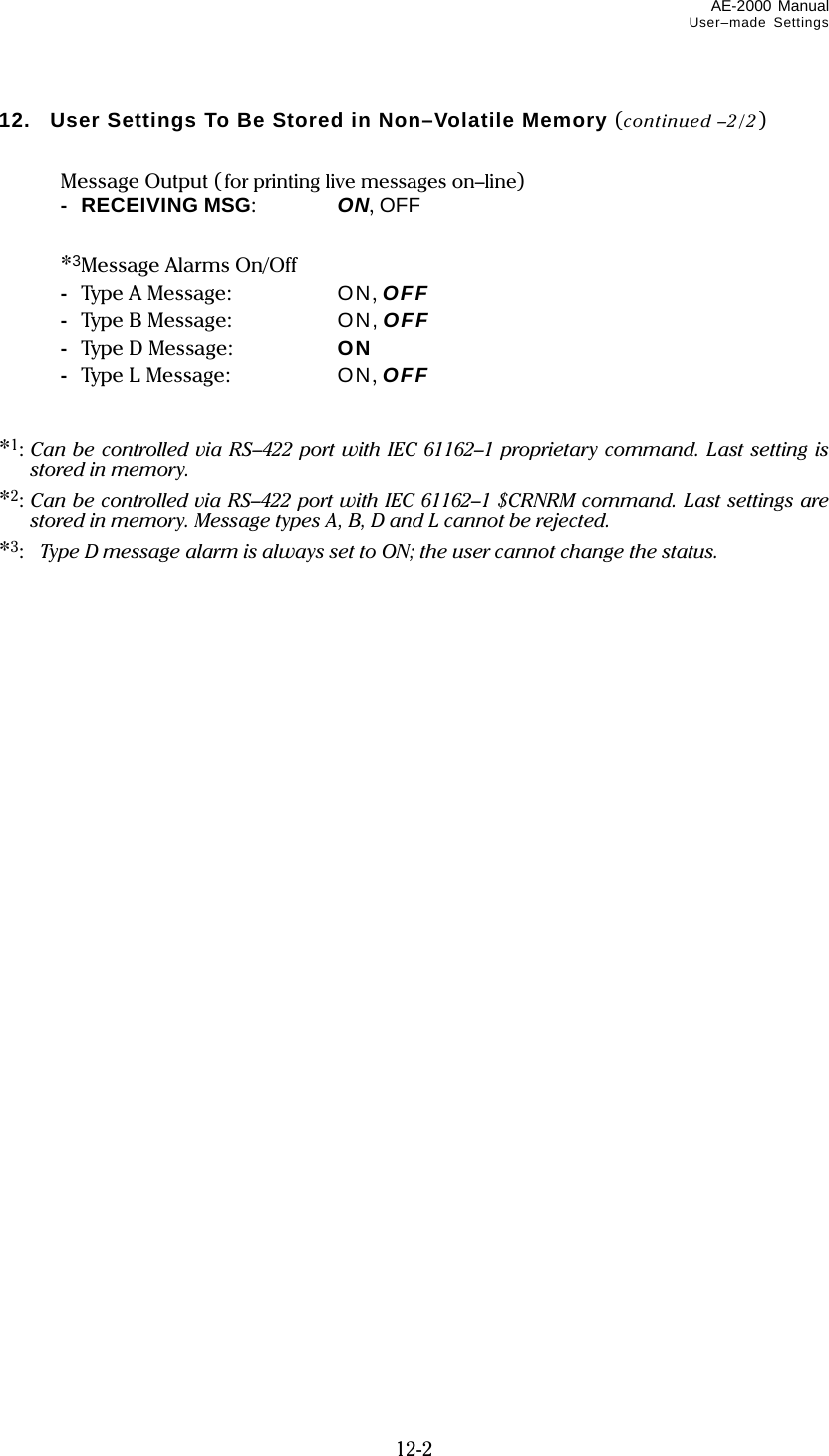 AE-2000 Manual User–made Settings  12-2 12.   User Settings To Be Stored in Non–Volatile Memory (continued –2/2)    Message Output (for printing live messages on–line)  -  RECEIVING MSG:  ON, OFF    *3Message Alarms On/Off  -  Type A Message:  ON, OFF  -  Type B Message:  ON, OFF  - Type D Message:  ON  -  Type L Message:  ON, OFF   *1: Can be controlled via RS–422 port with IEC 61162–1 proprietary command. Last setting is stored in memory. *2: Can be controlled via RS–422 port with IEC 61162–1 $CRNRM command. Last settings are stored in memory. Message types A, B, D and L cannot be rejected. *3:  Type D message alarm is always set to ON; the user cannot change the status.    