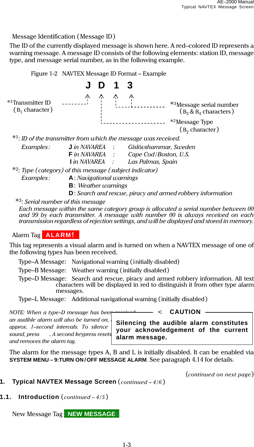 AE–2000 Manual Typical NAVTEX Message Screen  1-3   Message Identification (Message ID)   The ID of the currently displayed message is shown here. A red–colored ID represents a warning message. A message ID consists of the following elements: station ID, message type, and message serial number, as in the following example.    Figure 1-2    NAVTEX Message ID Format – Example         *1: ID of the transmitter from which the message was received.  Examples: J in NAVAREA  :   Gislövshammar, Sweden  F in NAVAREA  : Cape Cod/Boston, U.S.  I in NAVAREA  : Las Palmas, Spain  *2: Type (category) of this message (subject indicator)  Examples: A: Navigational warnings  B: Weather warnings  D: Search and rescue, piracy and armed robbery information  *3: Serial number of this message  Each message within the same category group is allocated a serial number between 00 and 99 by each transmitter. A message with number 00 is always received on each transmission regardless of rejection settings, and will be displayed and stored in memory.   Alarm Tag IIALARM!III  This tag represents a visual alarm and is turned on when a NAVTEX message of one of the following types has been received.   Type–A Message:  Navigational warning (initially disabled)   Type–B Message:  Weather warning (initially disabled)   Type–D Message:  Search and rescue, piracy and armed robbery information. All text characters will be displayed in red to distinguish it from other type alarm messages.   Type–L Message:  Additional navigational warning (initially disabled)   NOTE: When a type–D message has been received, an audible alarm will also be turned on, beeping at approx. 1–second intervals. To silence the alarm sound, press . A second keypress resets the alarm and removes the alarm tag.   The alarm for the message types A, B and L is initially disabled. It can be enabled via SYSTEM MENU – 9:TURN ON/OFF MESSAGE ALARM. See paragraph 4.14 for details.  (continued on next page) 1.  Typical NAVTEX Message Screen (continued – 4/6 )  1.1.  Introduction (continued – 4/5 )    New Message Tag IINEW MESSAGEII Silencing the audible alarm constitutes your acknowledgement of the current alarm message. &lt;  CAUTION J  D  1  3 *3Message serial number  (B3 &amp; B4 characters) *2Message Type  (B2 character) *1Transmitter ID  (B1 character) 