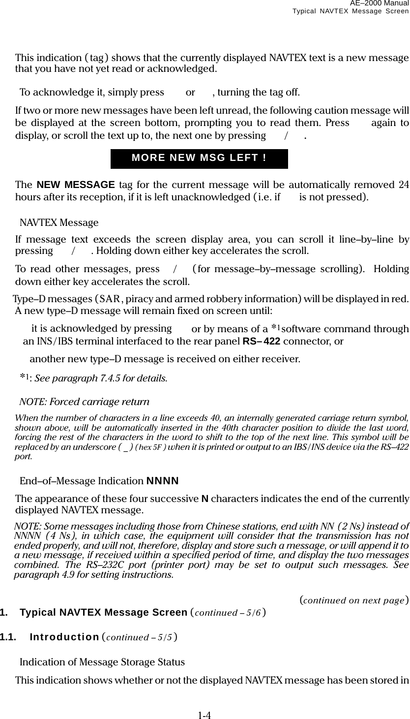 AE–2000 Manual Typical NAVTEX Message Screen  1-4   This indication ( tag) shows that the currently displayed NAVTEX text is a new message that you have not yet read or acknowledged.    To acknowledge it, simply press   or , turning the tag off.   If two or more new messages have been left unread, the following caution message will be displayed at the screen bottom, prompting you to read them. Press  again to display, or scroll the text up to, the next one by pressing  /.     The NEW MESSAGE tag for the current message will be automatically removed 24 hours after its reception, if it is left unacknowledged ( i.e. if  is not pressed).   NAVTEX Message   If message text exceeds the screen display area, you can scroll it line–by–line by pressing  /. Holding down either key accelerates the scroll.   To read other messages, press / (for message–by–message scrolling). Holding down either key accelerates the scroll.   Type–D messages (SAR , piracy and armed robber y information) will be displayed in red. A new type–D message will remain fixed on screen until:   it is acknowledged by pressing   or by means of a *1software command through an INS/ IBS terminal interfaced to the rear panel RS–422 connector, or   another new type–D message is received on either receiver.  *1: See paragraph 7.4.5 for details.  NOTE: Forced carriage return    When the number of characters in a line exceeds 40, an internally generated carriage return symbol, shown above, will be automatically inserted in the 40th character position to divide the last word, forcing the rest of the characters in the word to shift to the top of the next line. This symbol will be replaced by an underscore ( _ ) (hex 5F ) when it is printed or output to an IBS / INS device via the RS–422 port.   End–of–Message Indication NNNN   The appearance of these four successive N characters indicates the end of the currently displayed NAVTEX message.   NOTE: Some messages including those from Chinese stations, end with NN  ( 2 Ns) instead of NNNN (4 Ns), in which case, the equipment will consider that the transmission has not ended properly, and will not, therefore, display and store such a message, or will append it to a new message, if received within a specified period of time, and display the two messages combined. The RS–232C port (printer port) may be set to output such messages. See paragraph 4.9 for setting instructions.   (continued on next page) 1.  Typical NAVTEX Message Screen (continued – 5/6 )  1.1.   Introduction (continued – 5/5 )    Indication of Message Storage Status   This indication shows whether or not the displayed NAVTEX message has been stored in MORE NEW MSG LEFT !