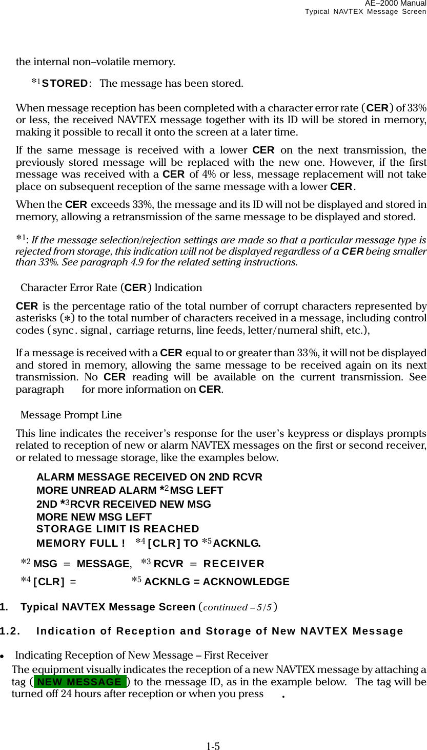 AE–2000 Manual Typical NAVTEX Message Screen  1-5 the internal non–volatile memory.   *1STORED:  The message has been stored.    When message reception has been completed with a character error rate (CER) of 33% or less, the received NAVTEX message together with its ID will be stored in memory, making it possible to recall it onto the screen at a later time.   If the same message is received with a lower CER on the next transmission, the previously stored message will be replaced with the new one. However, if the first message was received with a CER of 4% or less, message replacement will not take place on subsequent reception of the same message with a lower CER.  When the CER exceeds 33%, the message and its ID will not be displayed and stored in memory, allowing a retransmission of the same message to be displayed and stored.   *1: If the message selection/rejection settings are made so that a particular message type is rejected from storage, this indication will not be displayed regardless of a CER being smaller than 33%. See paragraph 4.9 for the related setting instructions.    Character Error Rate (CER) Indication  CER is the percentage ratio of the total number of corrupt characters represented by asterisks (*) to the total number of characters received in a message, including control codes (sync. signal, carriage returns, line feeds, letter/numeral shift, etc.),     If a message is received with a CER equal to or greater than 33%, it will not be displayed and stored in memory, allowing the same message to be received again on its next transmission. No CER reading will be available on the current transmission. See paragraph    for more information on CER.   Message Prompt Line   This line indicates the receiver’s response for the user’s keypress or displays prompts related to reception of new or alarm NAVTEX messages on the first or second receiver, or related to message storage, like the examples below.    ALARM MESSAGE RECEIVED ON 2ND RCVR   MORE UNREAD ALARM *2MSG LEFT   2ND *3RCVR RECEIVED NEW MSG    MORE NEW MSG LEFT    STORAGE LIMIT IS REACHED   MEMORY FULL !  *4 [CLR] TO *5 ACKNLG.  *2 MSG = MESSAGE,  *3 RCVR = RECEIVER  *4 [CLR] =   *5 ACKNLG = ACKNOWLEDGE  1.  Typical NAVTEX Message Screen (continued – 5/5 )  1.2.  Indication of Reception and Storage of New NAVTEX Message  ●  Indicating Reception of New Message – First Receiver   The equipment visually indicates the reception of a new NAVTEX message by attaching a tag (iNEW MESSAGEi) to the message ID, as in the example below.  The tag will be turned off 24 hours after reception or when you press  . 