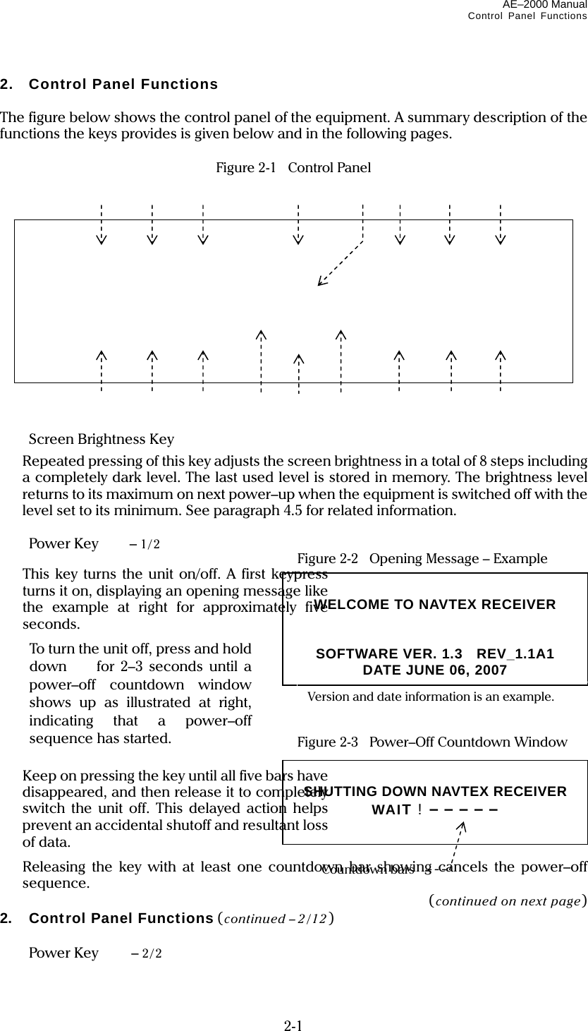 AE–2000 Manual Control Panel Functions  2-1 2. Control Panel Functions  The figure below shows the control panel of the equipment. A summary description of the functions the keys provides is given below and in the following pages.  Figure 2-1   Control Panel                  Screen Brightness Key    Repeated pressing of this key adjusts the screen brightness in a total of 8 steps including a completely dark level. The last used level is stored in memory. The brightness level returns to its maximum on next power–up when the equipment is switched off with the level set to its minimum. See paragraph 4.5 for related information.   Power Key  – 1/2  Figure 2-2    Opening Message – Example This key turns the unit on/off. A first keypress turns it on, displaying an opening message like the example at right for approximately five seconds.        Figure 2-3    Power–Off Countdown Window    Keep on pressing the key until all five bars have disappeared, and then release it to completely switch the unit off. This delayed action helps prevent an accidental shutoff and resultant loss of data.   Releasing the key with at least one countdown bar showing cancels the power–off sequence. (continued on next page) 2. Control Panel Functions (continued – 2/12)   Power Key  – 2/2                                         To turn the unit off, press and hold down   for 2–3 seconds until a power–off countdown window shows up as illustrated at right, indicating that a power–off sequence has started.  SHUTTING DOWN NAVTEX RECEIVER WAIT ! – – – – –  Countdown bars  WELCOME TO NAVTEX RECEIVER   SOFTWARE VER. 1.3  REV_1.1A1 DATE JUNE 06, 2007 Version and date information is an example. 