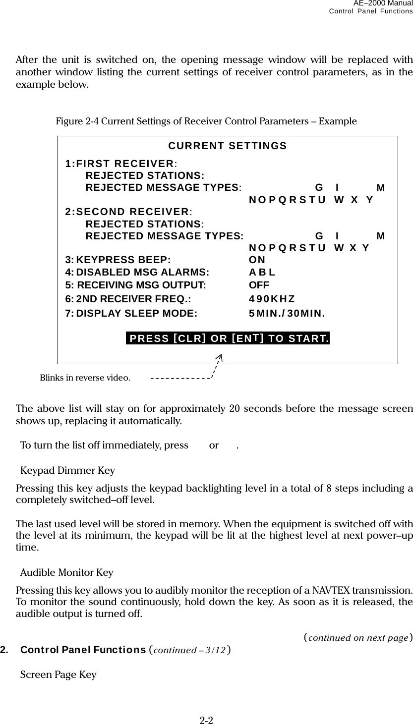 AE–2000 Manual Control Panel Functions  2-2   After the unit is switched on, the opening message window will be replaced with another window listing the current settings of receiver control parameters, as in the example below.   Figure 2-4 Current Settings of Receiver Control Parameters – Example                         The above list will stay on for approximately 20 seconds before the message screen shows up, replacing it automatically.    To turn the list off immediately, press  or  .    Keypad Dimmer Key     Pressing this key adjusts the keypad backlighting level in a total of 8 steps including a completely switched–off level.    The last used level will be stored in memory. When the equipment is switched off with the level at its minimum, the keypad will be lit at the highest level at next power–up time.    Audible Monitor Key     Pressing this key allows you to audibly monitor the reception of a NAVTEX transmission. To monitor the sound continuously, hold down the key. As soon as it is released, the audible output is turned off.  (continued on next page) 2.  Control Panel Functions (continued – 3/12)   Screen Page Key  CURRENT SETTINGS 1:FIRST RECEIVER:  REJECTED STATIONS:  REJECTED MESSAGE TYPES:  G   I    M  NO P Q R S T U  W  X  Y 2:SECOND RECEIVER:  REJECTED STATIONS:  REJECTED MESSAGE TYPES:    G   I    M      NO P Q R S T U   W  X  Y 3:KEYPRESS BEEP:  ON 4:DISABLED MSG ALARMS:  A B L 5: RECEIVING MSG OUTPUT:  OFF 6: 2ND RECEIVER FREQ.: 490KHZ 7:DISPLAY SLEEP MODE:   5MIN./ 30MIN.  IPRESS [CLR] OR [ENT] TO START. Blinks in reverse video. 