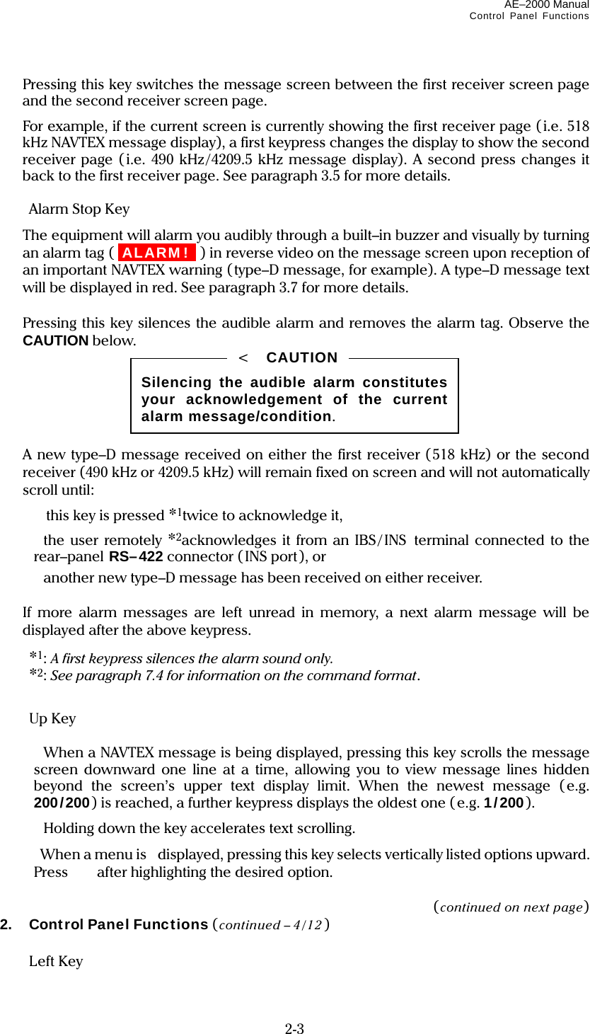 AE–2000 Manual Control Panel Functions  2-3   Pressing this key switches the message screen between the first receiver screen page and the second receiver screen page.   For example, if the current screen is currently showing the first receiver page (i.e. 518 kHz NAVTEX message display), a first keypress changes the display to show the second receiver page (i.e. 490 kHz/4209.5 kHz message display). A second press changes it back to the first receiver page. See paragraph 3.5 for more details.   Alarm Stop Key    The equipment will alarm you audibly through a built–in buzzer and visually by turning an alarm tag ( iALARM! I ) in reverse video on the message screen upon reception of an important NAVTEX warning (type–D message, for example). A type–D message text will be displayed in red. See paragraph 3.7 for more details.    Pressing this key silences the audible alarm and removes the alarm tag. Observe the CAUTION below.        A new type–D message received on either the first receiver (518 kHz) or the second receiver (490 kHz or 4209.5 kHz) will remain fixed on screen and will not automatically scroll until:    this key is pressed *1twice to acknowledge it,   the user remotely *2acknowledges it from an IBS/INS terminal connected to the rear–panel RS–422 connector (INS port), or   another new type–D message has been received on either receiver.    If more alarm messages are left unread in memory, a next alarm message will be displayed after the above keypress.  *1: A first keypress silences the alarm sound only.  *2: See paragraph 7.4 for information on the command format.   Up Key     When a NAVTEX message is being displayed, pressing this key scrolls the message screen downward one line at a time, allowing you to view message lines hidden beyond the screen’s upper text display limit. When the newest message (e.g. 200/200) is reached, a further keypress displays the oldest one ( e.g. 1/200).  Holding down the key accelerates text scrolling.  When a menu is displayed, pressing this key selects vertically listed options upward. Press    after highlighting the desired option.  (continued on next page) 2.  Control Panel Functions (continued – 4/12 )   Left Key  Silencing the audible alarm constitutes your acknowledgement of the current alarm message/condition. &lt;  CAUTION 