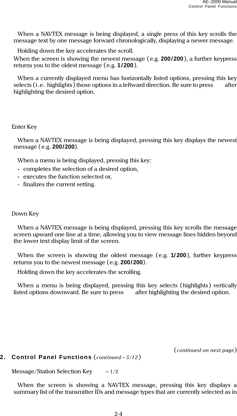 AE–2000 Manual Control Panel Functions  2-4   When a NAVTEX message is being displayed, a single press of this key scrolls the message text by one message forward chronologically, displaying a newer message.   Holding down the key accelerates the scroll.   When the screen is showing the newest message (e.g. 200/200), a further keypress returns you to the oldest message (e.g. 1/200).    When a currently displayed menu has horizontally listed options, pressing this key selects (i.e. highlights) those options in a leftward direction. Be sure to press   after highlighting the desired option.      Enter Key     When a NAVTEX message is being displayed, pressing this key displays the newest message ( e.g. 200/200).    When a menu is being displayed, pressing this key:  - completes the selection of a desired option,  - executes the function selected or,   -  finalizes the current setting.     Down Key     When a NAVTEX message is being displayed, pressing this key scrolls the message screen upward one line at a time, allowing you to view message lines hidden beyond the lower text display limit of the screen.    When the screen is showing the oldest message (e.g. 1/200), further keypress returns you to the newest message (e.g. 200/200).   Holding down the key accelerates the scrolling.    When a menu is being displayed, pressing this key selects (highlights) vertically listed options downward. Be sure to press    after highlighting the desired option.        (continued on next page) 2. Control Panel Functions (continued – 5/12)   Message/Station Selection Key  – 1/2    When the screen is showing a NAVTEX message, pressing this key displays a summary list of the transmitter IDs and message types that are currently selected as in 