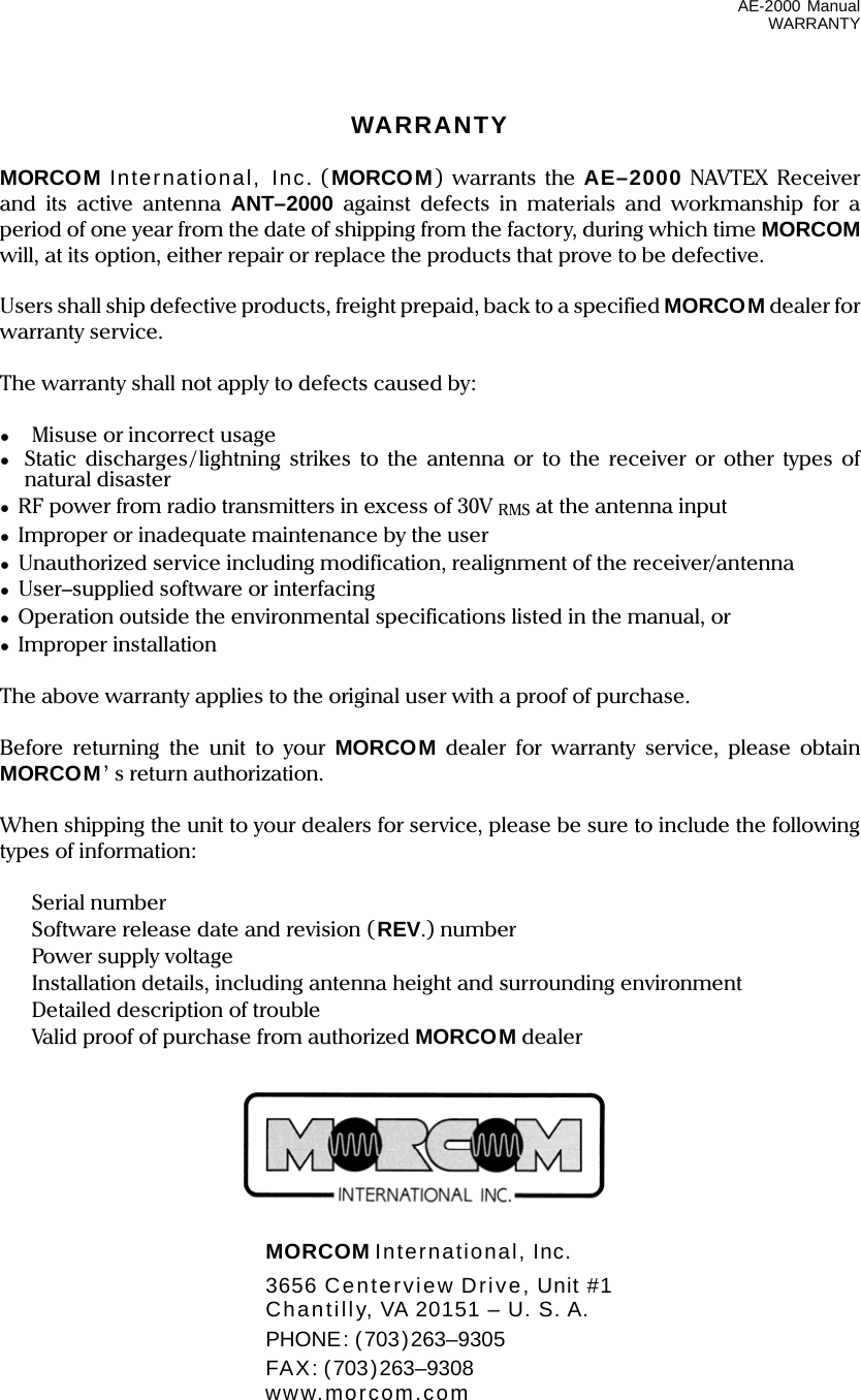 AE-2000 Manual WARRANTY WARRANTY  MORCOM International, Inc. ( MORCOM) warrants the AE–2000 NAVTEX Receiver and its active antenna ANT–2000 against defects in materials and workmanship for a period of one year from the date of shipping from the factory, during which time MORCOM will, at its option, either repair or replace the products that prove to be defective.  Users shall ship defective products, freight prepaid, back to a specified MORCOM dealer for warranty service.  The warranty shall not apply to defects caused by:  ● Misuse or incorrect usage ●  Static discharges/lightning strikes to the antenna or to the receiver or other types of natural disaster ●  RF power from radio transmitters in excess of 30V RMS at the antenna input ●  Improper or inadequate maintenance by the user ●  Unauthorized service including modification, realignment of the receiver/antenna ● User–supplied software or interfacing ●  Operation outside the environmental specifications listed in the manual, or ● Improper installation  The above warranty applies to the original user with a proof of purchase.  Before returning the unit to your MORCOM dealer for warranty service, please obtain MORCOM’ s return authorization.  When shipping the unit to your dealers for service, please be sure to include the following types of information:   Serial number   Software release date and revision (REV.) number  Power supply voltage   Installation details, including antenna height and surrounding environment   Detailed description of trouble   Valid proof of purchase from authorized MORCOM dealer         MORCOM International, Inc.   3656 Centerview Drive, Unit #1   Chantilly, VA 20151 – U. S. A.  PHONE: (703)263–9305  FAX: (703)263–9308  www.morcom.com 