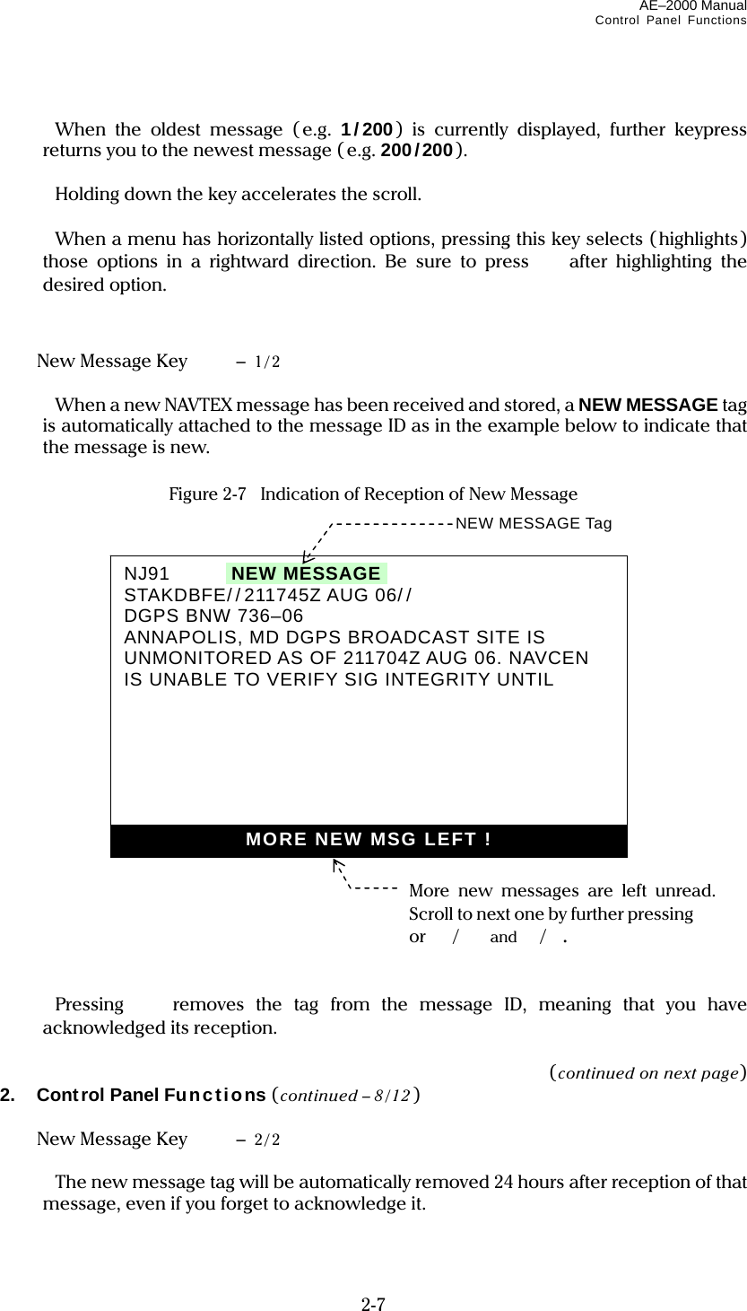 AE–2000 Manual Control Panel Functions  2-7    When the oldest message ( e.g. 1/200) is currently displayed, further keypress returns you to the newest message ( e.g. 200/200).    Holding down the key accelerates the scroll.    When a menu has horizontally listed options, pressing this key selects ( highlights) those options in a rightward direction. Be sure to press  after highlighting the desired option.     New Message Key   – 1/2    When a new NAVTEX message has been received and stored, a NEW MESSAGE tag is automatically attached to the message ID as in the example below to indicate that the message is new.  Figure 2-7   Indication of Reception of New Message                         Pressing   removes the tag from the message ID, meaning that you have acknowledged its reception.  (continued on next page) 2. Control Panel Functions (continued – 8 /12)    New Message Key   – 2/2    The new message tag will be automatically removed 24 hours after reception of that message, even if you forget to acknowledge it.  NEW MESSAGE Tag NJ91     INEW MESSAGEI STAKDBFE// 211745Z AUG 06/ / DGPS BNW 736–06 ANNAPOLIS, MD DGPS BROADCAST SITE IS UNMONITORED AS OF 211704Z AUG 06. NAVCEN IS UNABLE TO VERIFY SIG INTEGRITY UNTIL    MORE NEW MSG LEFT !More new messages are left unread. Scroll to next one by further pressing  or / and /. 