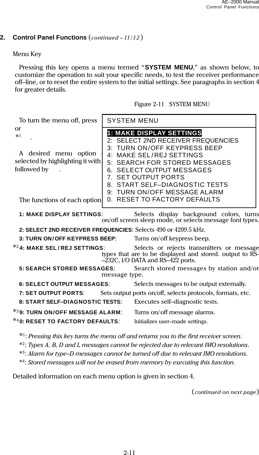 AE–2000 Manual Control Panel Functions  2-11 2. Control Panel Functions (continued – 11/12)   Menu Key     Pressing this key opens a menu termed “SYSTEM MENU,” as shown below, to customize the operation to suit your specific needs, to test the receiver performance off–line, or to reset the entire system to the initial settings. See paragraphs in section 4 for greater details.    Figure 2-11  SYSTEM MENU    To turn the menu off, press again  or   *1.    A desired menu option can be selected by highlighting it with  /, followed by  .      The functions of each option are summarized below.   1: MAKE DISPLAY SETTINGS:   Selects display background colors, turns on/off screen sleep mode, or selects message font types.  2: SELECT 2ND RECEIVER FREQUENCIES: Selects 490 or 4209.5 kHz.  3: TURN ON/OFF KEYPRESS BEEP:   Tur ns on/ off keypress beep.  *24: MAKE SEL/ REJ SETTINGS:   Selects or rejects transmitters or message types that are to be displayed and stored. output to RS-–232C, I/O DATA and RS–422 ports.   5: SEARCH  STORED  MESSAGES:  Search stored messages by station and/or message type.  6: SELECT OUTPUT MESSAGES:   Selects messages to be output externally.  7: SET OUTPUT PORTS:   Sets output ports on/off, selects protocols, formats, etc.  8: START SELF–DIAGNOSTIC TESTS:   Executes self–diagnostic tests.  *39: TURN ON/OFF MESSAGE ALARM:   Turns on/off message alarms.  *40: RESET TO FACTORY DEFAULTS:   Initializes user–made settings.   *1: Pressing this key turns the menu off and returns you to the first receiver screen.  *2: Types A, B, D and L messages cannot be rejected due to relevant IMO resolutions.  *3: Alarm for type–D messages cannot be turned off due to relevant IMO resolutions.  *4: Stored messages will not be erased from memory by executing this function.    Detailed information on each menu option is given in section 4.  (continued on next page) SYSTEM MENU 1: MAKE DISPLAY SETTINGS 2:  SELECT 2ND RECEIVER FREQUENCIES 3:  TURN ON/OFF KEYPRESS BEEP 4:  MAKE SEL/REJ SETTINGS 5:  SEARCH FOR STORED MESSAGES 6.  SELECT OUTPUT MESSAGES 7.  SET OUTPUT PORTS 8.  START SELF–DIAGNOSTIC TESTS 9:  TURN ON/OFF MESSAGE ALARM 0.  RESET TO FACTORY DEFAULTS 