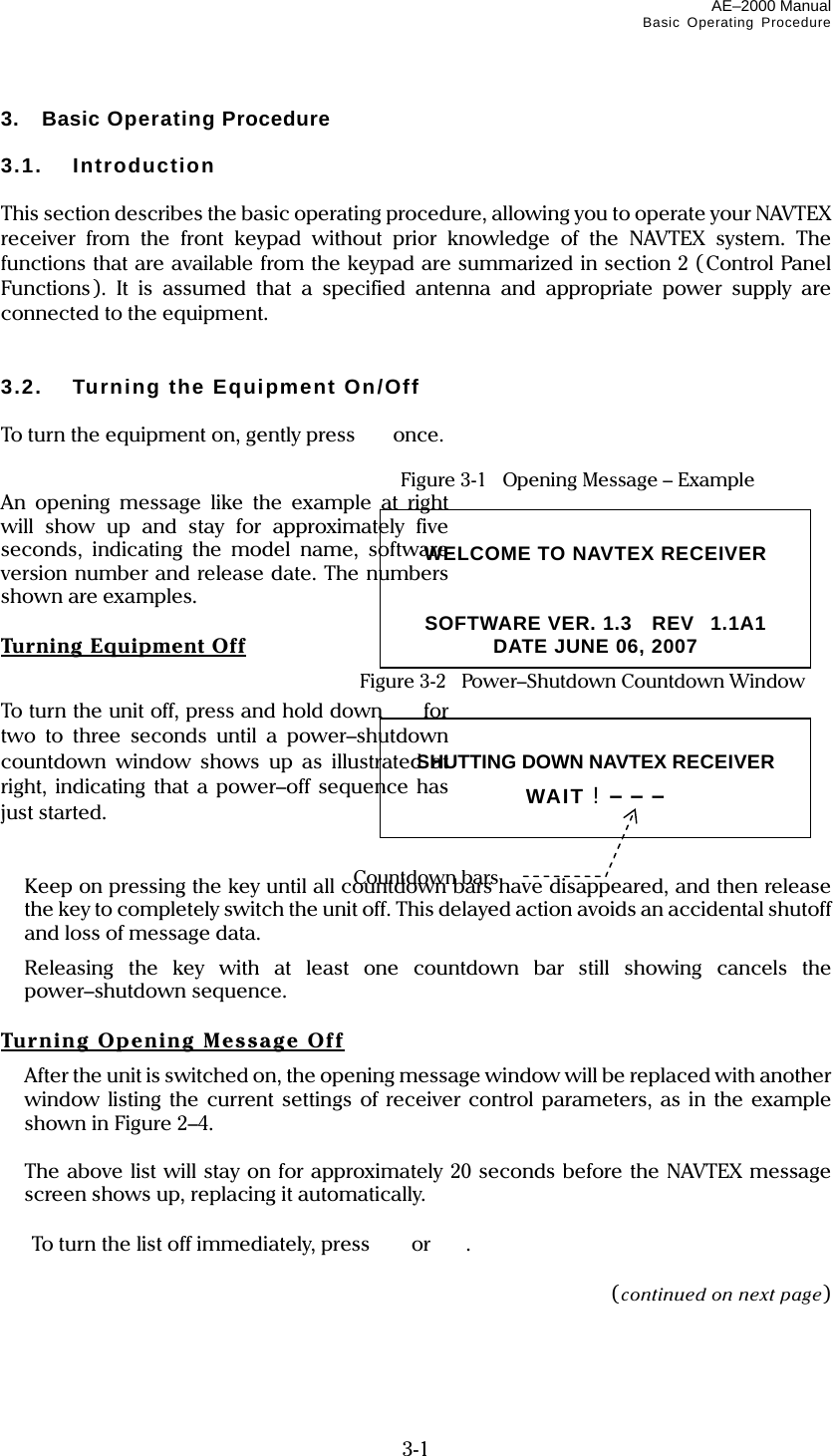 AE–2000 Manual Basic Operating Procedure  3-1 3. Basic Operating Procedure  3.1. Introduction  This section describes the basic operating procedure, allowing you to operate your NAVTEX receiver from the front keypad without prior knowledge of the NAVTEX system. The functions that are available from the keypad are summarized in section 2 (Control Panel Functions). It is assumed that a specified antenna and appropriate power supply are connected to the equipment.   3.2.  Turning the Equipment On/Off  To turn the equipment on, gently press   once.   Figure 3-1    Opening Message – Example An opening message like the example at right will show up and stay for approximately five seconds, indicating the model name, software version number and release date. The numbers shown are examples.  Turning Equipme nt Off  Figure 3-2   Power–Shutdown Countdown Window To turn the unit off, press and hold down  for two to three seconds until a power–shutdown countdown window shows up as illustrated at right, indicating that a power–off sequence has just started.    Keep on pressing the key until all countdown bars have disappeared, and then release the key to completely switch the unit off. This delayed action avoids an accidental shutoff and loss of message data.  Releasing the key with at least one countdown bar still showing cancels the power–shutdown sequence.  Turning Opening Message Off   After the unit is switched on, the opening message window will be replaced with another window listing the current settings of receiver control parameters, as in the example shown in Figure 2–4.   The above list will stay on for approximately 20 seconds before the NAVTEX message screen shows up, replacing it automatically.    To turn the list off immediately, press   or  .  (continued on next page)  WELCOME TO NAVTEX RECEIVER   SOFTWARE VER. 1.3  REV1.1A1 DATE JUNE 06, 2007  SHUTTING DOWN NAVTEX RECEIVER WAIT ! – – –  Countdown bars 