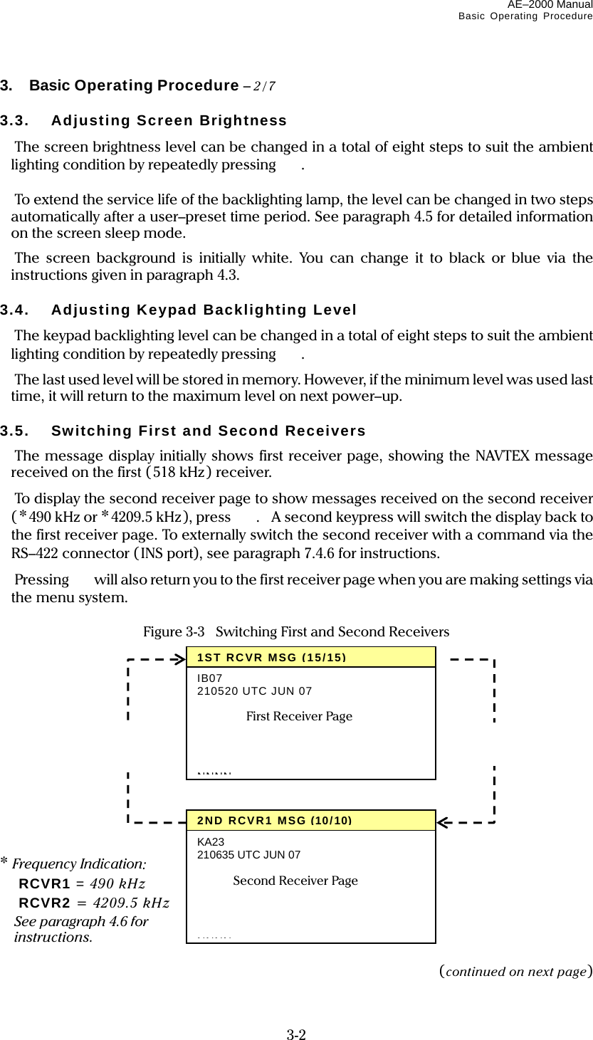 AE–2000 Manual Basic Operating Procedure  3-2 3.  Basic Operating Procedure – 2/7  3.3. Adjusting Screen Brightness  The screen brightness level can be changed in a total of eight steps to suit the ambient lighting condition by repeatedly pressing  .   To extend the service life of the backlighting lamp, the level can be changed in two steps automatically after a user–preset time period. See paragraph 4.5 for detailed information on the screen sleep mode.  The screen background is initially white. You can change it to black or blue via the instructions given in paragraph 4.3.  3.4.  Adjusting Keypad Backlighting Level  The keypad backlighting level can be changed in a total of eight steps to suit the ambient lighting condition by repeatedly pressing  .  The last used level will be stored in memory. However, if the minimum level was used last time, it will return to the maximum level on next power–up.  3.5.  Switching First and Second Receivers  The message display initially shows first receiver page, showing the NAVTEX message received on the first ( 518 kHz) receiver.  To display the second receiver page to show messages received on the second receiver (*490 kHz or *4209.5 kHz ), press  .    A second keypress will switch the display back to the first receiver page. To externally switch the second receiver with a command via the RS–422 connector (INS port), see paragraph 7.4.6 for instructions.  Pressing   will also return you to the first receiver page when you are making settings via the menu system.  Figure 3-3  Switching First and Second Receivers             * Frequency Indication:  RCVR1 = 490 kHz  RCVR2 = 4209.5 kHz   See paragraph 4.6 for  instructions.  (continued on next page) 1ST RCVR MSG (15/15)IB07 210520 UTC JUN 07    NNNNFirst Receiver Page 2ND RCVR1 MSG(10/10)KA23 210635 UTC JUN 07     NNNNSecond Receiver Page    