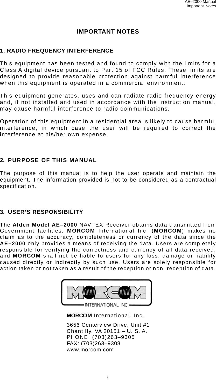 AE–2000 Manual Important Notes  i IMPORTANT NOTES   1. RADIO FREQUENCY INTERFERENCE  This equipment has been tested and found to comply with the limits for a Class A digital device pursuant to Part 15 of FCC Rules. These limits are designed to provide reasonable protection against harmful interference when this equipment is operated in a commercial environment.  This equipment generates, uses and can radiate radio frequency energy and, if not installed and used in accordance with the instruction manual, may cause harmful interference to radio communications.  Operation of this equipment in a residential area is likely to cause harmful interference, in which case the user will be required to correct the interference at his/her own expense.    2.  PURPOSE OF THIS MANUAL  The purpose of this manual is to help the user operate and maintain the equipment. The information provided is not to be considered as a contractual specification.    3. USER’S RESPONSIBILITY                                                                                    The Alden Model AE–2000 NAVTEX Receiver obtains data transmitted from Government facilities. MORCOM International Inc. (MORCOM) makes no claim as to the accuracy, completeness or currency of the data since the AE–2000 only provides a means of receiving the data. Users are completely responsible for verifying the correctness and currency of all data received, and MORCOM shall not be liable to users for any loss, damage or liability caused directly or indirectly by such use. Users are solely responsible for action taken or not taken as a result of the reception or non–reception of data.        MORCOM International, Inc.  3656 Centerview Drive, Unit #1   Chantilly, VA 20151 – U. S. A.  PHONE: (703)263–9305  FAX: (703)263–9308  www.morcom.com 