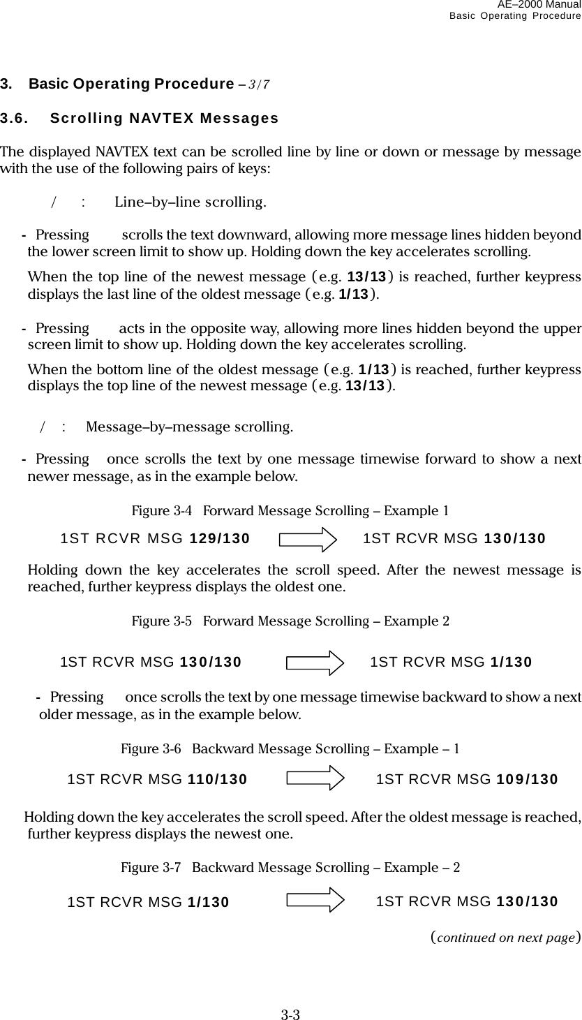 AE–2000 Manual Basic Operating Procedure  3-3 3.  Basic Operating Procedure – 3/7  3.6.  Scrolling NAVTEX Messages  The displayed NAVTEX text can be scrolled line by line or down or message by message with the use of the following pairs of keys:   /:  Line–by–line scrolling.  -  Pressing    scrolls the text downward, allowing more message lines hidden beyond the lower screen limit to show up. Holding down the key accelerates scrolling.   When the top line of the newest message (e.g. 13/13) is reached, further keypress displays the last line of the oldest message (e.g. 1/13).   -  Pressing acts in the opposite way, allowing more lines hidden beyond the upper screen limit to show up. Holding down the key accelerates scrolling.   When the bottom line of the oldest message (e.g. 1/13) is reached, further keypress displays the top line of the newest message (e.g. 13/13).   /:  Message–by–message scrolling.  -  Pressingonce scrolls the text by one message timewise forward to show a next newer message, as in the example below.  Figure 3-4   Forward Message Scrolling – Example 1     Holding down the key accelerates the scroll speed. After the newest message is reached, further keypress displays the oldest one.  Figure 3-5   Forward Message Scrolling – Example 2     - Pressing  once scrolls the text by one message timewise backward to show a next older message, as in the example below.  Figure 3-6    Backward Message Scrolling – Example – 1      Holding down the key accelerates the scroll speed. After the oldest message is reached, further keypress displays the newest one.  Figure 3-7    Backward Message Scrolling – Example – 2    (continued on next page) 1ST RCVR MSG 129/130 1ST RCVR MSG 130/130 1ST RCVR MSG 130/130 1ST RCVR MSG 1/130 1ST RCVR MSG 110/130 1ST RCVR MSG 109/130 1ST RCVR MSG 1/130 1ST RCVR MSG 130/130 