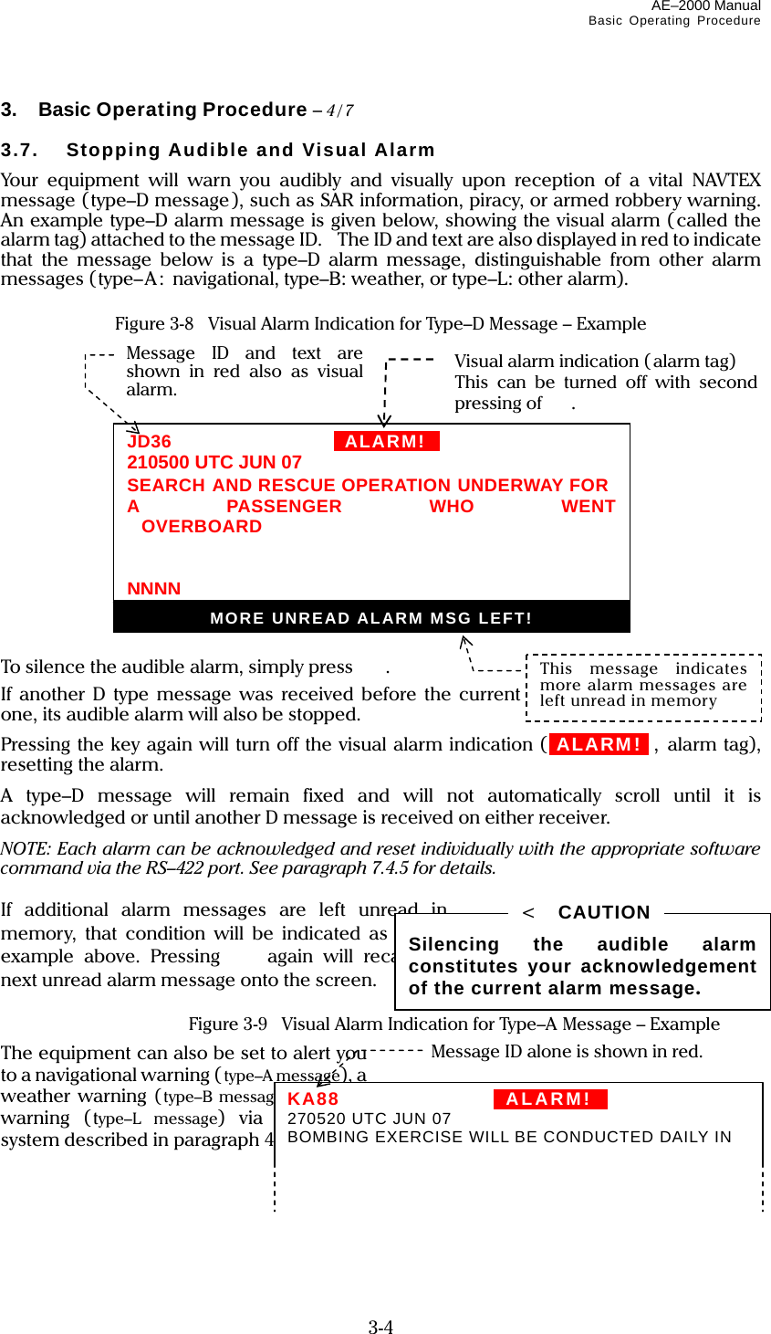 AE–2000 Manual Basic Operating Procedure  3-4 3.  Basic Operating Procedure – 4/7  3.7. Stopping Audible and Visual Alarm Your equipment will warn you audibly and visually upon reception of a vital NAVTEX message (type–D message), such as SAR information, piracy, or armed robbery warning. An example type–D alarm message is given below, showing the visual alarm ( called the alarm tag) attached to the message ID.    The ID and text are also displayed in red to indicate that the message below is a type–D alarm message, distinguishable from other alarm messages (type–A: navigational, type–B: weather, or type–L: other alarm).  Figure 3-8    Visual Alarm Indication for Type–D Message – Example               To silence the audible alarm, simply press  . If another D type message was received before the current one, its audible alarm will also be stopped. Pressing the key again will turn off the visual alarm indication (iALARM!ii, alarm tag), resetting the alarm. A type–D message will remain fixed and will not automatically scroll until it is acknowledged or until another D message is received on either receiver. NOTE: Each alarm can be acknowledged and reset individually with the appropriate software command via the RS–422 port. See paragraph 7.4.5 for details.  If additional alarm messages are left unread in memory, that condition will be indicated as in the example above. Pressing  again will recall the next unread alarm message onto the screen.   Figure 3-9    Visual Alarm Indication for Type–A Message – Example The equipment can also be set to alert you to a navigational warning ( type–A message), a weather warning (type–B message) or other warning (type–L message) via the menu system described in paragraph 4.14. (continued on next page) Silencing the audible alarm constitutes your acknowledgement of the current alarm message. &lt;  CAUTION Visual alarm indication ( alarm tag) This can be turned off with second  pressing of  . JD36   IIALARM!ii210500 UTC JUN 07 SEARCH AND RESCUE OPERATION UNDERWAY FOR A PASSENGER WHO WENT OVERBOARD  NNNNMORE UNREAD ALARM MSG LEFT!This message indicates more alarm messages are left unread in memory Message ID and text are shown in red also as visual alarm. KA88   IIALARM!II 270520 UTC JUN 07 BOMBING EXERCISE WILL BE CONDUCTED DAILY IN Message ID alone is shown in red. 