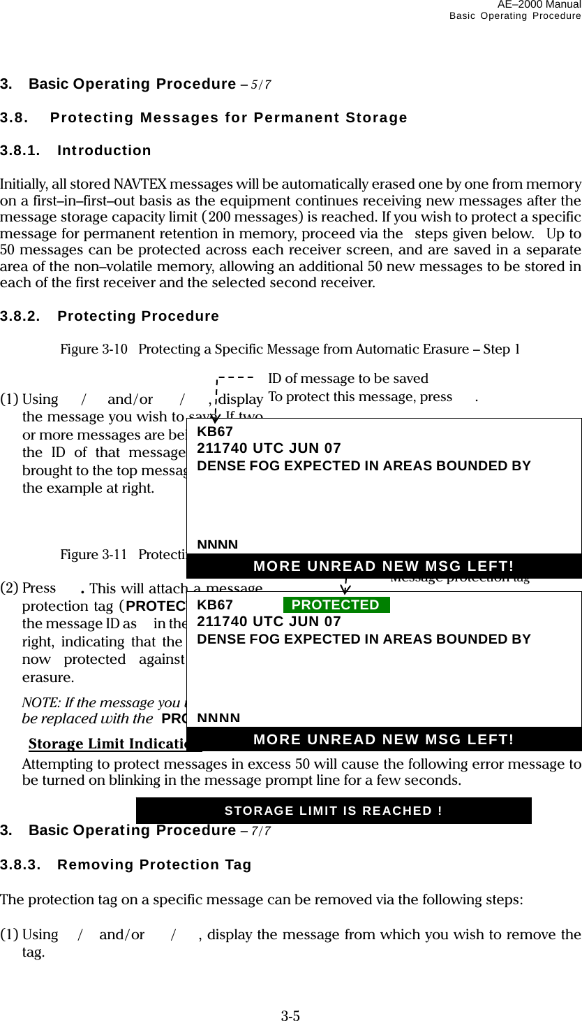 AE–2000 Manual Basic Operating Procedure  3-5 3. Basic Operating Procedure – 5/7  3.8.  Protecting Messages for Permanent Storage  3.8.1. Introduction  Initially, all stored NAVTEX messages will be automatically erased one by one from memory on a first–in–first–out basis as the equipment continues receiving new messages after the message storage capacity limit (200 messages) is reached. If you wish to protect a specific message for permanent retention in memory, proceed via the  steps given below.  Up to 50 messages can be protected across each receiver screen, and are saved in a separate area of the non–volatile memory, allowing an additional 50 new messages to be stored in each of the first receiver and the selected second receiver.  3.8.2. Protecting Procedure  Figure 3-10    Protecting a Specific Message from Automatic Erasure – Step 1   (1) Using /and/or  /, display the message you wish to save. If two or more messages are being   shown, the ID of that message should be brought to the top message line, as in the example at right.    Figure 3-11    Protecting a Specific Message from Automatic Erasure – Step 2  (2) Press  . This will attach a message protection tag (PROTECTED tag) to the message ID as   in the example at right, indicating that the message is now protected against automatic erasure.   NOTE: If the message you wish to protect is a new message, the NEW MESSAGE tag will be replaced with the  PROTECTED tag.  Storage Limit Indication   Attempting to protect messages in excess 50 will cause the following error message to be turned on blinking in the message prompt line for a few seconds.   3. Basic Operating Procedure – 7/7  3.8.3. Removing Protection Tag  The protection tag on a specific message can be removed via the following steps:  (1) Using /and/or  /, display the message from which you wish to remove the tag. Message protection tag KB67  IIPROTECTEDii211740 UTC JUN 07 DENSE FOG EXPECTED IN AREAS BOUNDED BY     NNNNMORE UNREAD NEW MSG LEFT! ID of message to be saved To protect this message, press . KB67211740 UTC JUN 07 DENSE FOG EXPECTED IN AREAS BOUNDED BY     NNNNMORE UNREAD NEW MSG LEFT! STORAGE LIMIT IS REACHED ! 