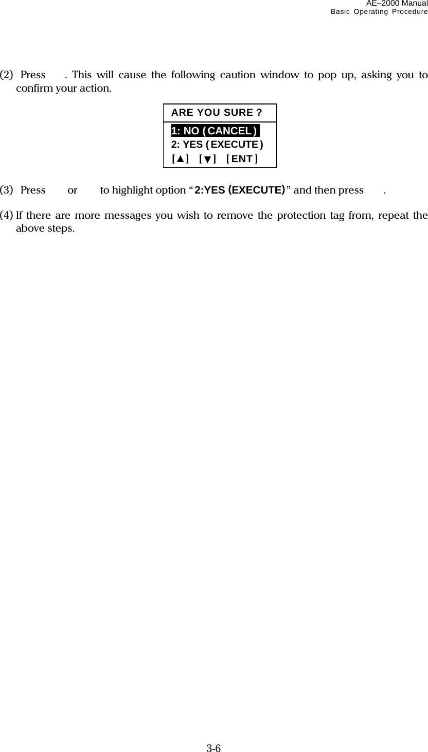 AE–2000 Manual Basic Operating Procedure  3-6  (2)  Press . This will cause the following caution window to pop up, asking you to confirm your action.        (3) Press or   to highlight option “2:YES (EXECUTE)” and then press   .  (4) If there are more messages you wish to remove the protection tag from, repeat the above steps.          ARE YOU SURE ?1: NO (CANCEL )i 2: YES (EXECUTE ) [▲]  [▼]  [ENT] 