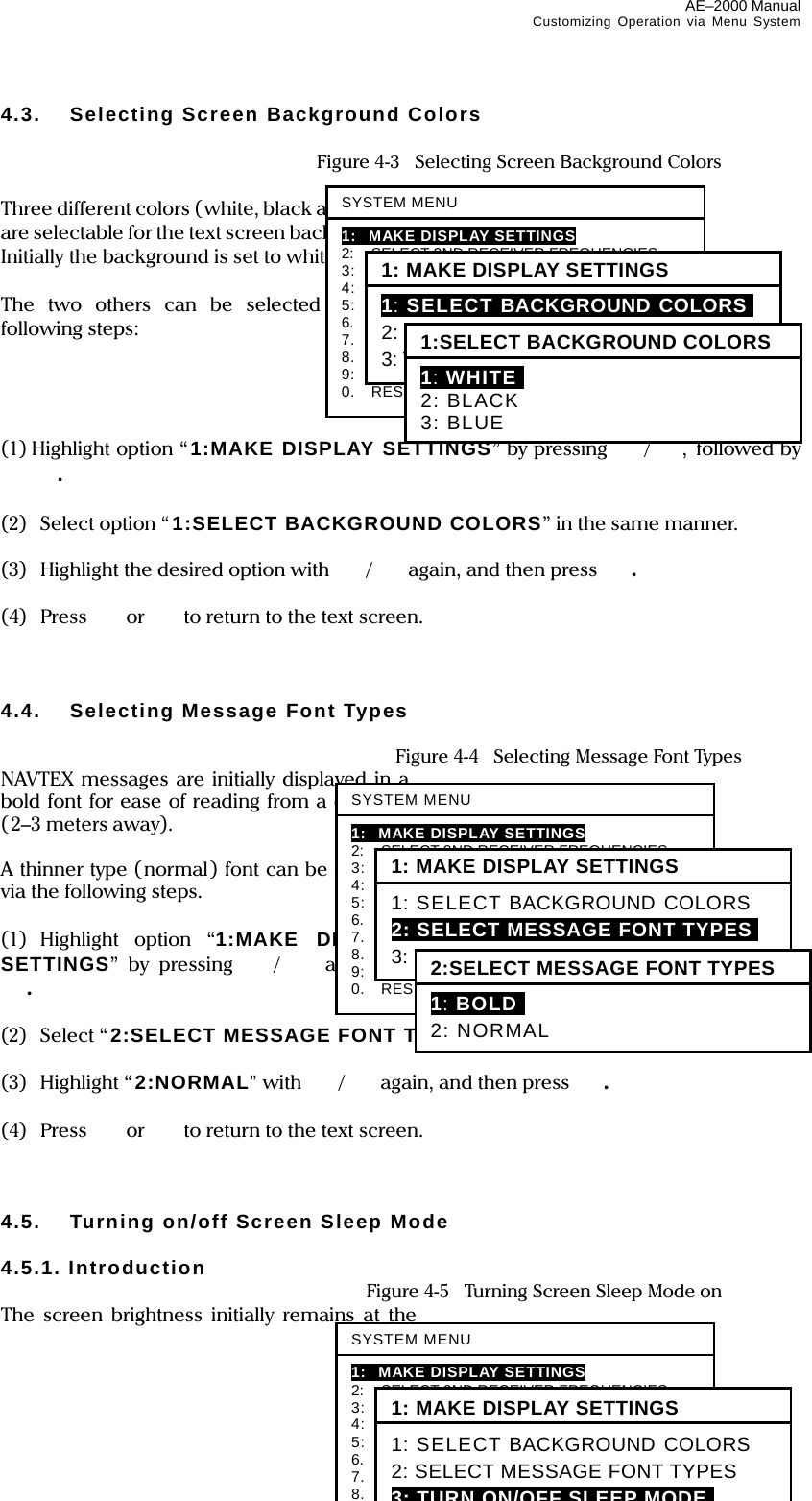 AE–2000 Manual Customizing Operation via Menu System  4-2 4.3.  Selecting Screen Background Colors    Figure 4-3    Selecting Screen Background Colors  Three different colors (white, black and blue) are selectable for the text screen background. Initially the background is set to white.  The two others can be selected via the following steps:     (1) Highlight option “ 1:MAKE DISPLAY SETTINGS” by pressing /, followed by .  (2)  Select option “1:SELECT BACKGROUND COLORS” in the same manner.  (3)  Highlight the desired option with  /again, and then press  .  (4) Press  or   to return to the text screen.    4.4.  Selecting Message Font Types   Figure 4-4  Selecting Message Font Types NAVTEX messages are initially displayed in a bold font for ease of reading from a distance (2–3 meters away).  A thinner type (normal) font can be selected via the following steps.  (1) Highlight option “1:MAKE DISPLAY SETTINGS” by pressing / and then .  (2) Select “2:SELECT MESSAGE FONT TYPES” in the same manner.  (3) Highlight “2:NORMAL” with  /again, and then press  .  (4) Press  or   to return to the text screen.    4.5.  Turning on/off Screen Sleep Mode  4.5.1. Introduction   Figure 4-5    Turning Screen Sleep Mode on The screen brightness initially remains at the SYSTEM MENU1: MAKE DISPLAY SETTINGS 2:   SELECT 2ND RECEIVER FREQUENCIES 3:  SELECT 2ND RECEIVER LANGUAGES 4:    TURN ON/OFF KEYPRESS BEEP 5:    MAKE SEL / REJ SETTINGS 6.   SELECT OUTPUT MESSAGES 7.  SET OUTPUT PORTS 8.  START SELF–DIAGNOSTIC TESTS 9:  TURN ON/OFF MESSAGE ALARM 0.  RESET TO FACTORY DEFAULTS 1: MAKE DISPLAY SETTINGS 1: SELECT BACKGROUND COLORSI 2: SELECT MESSAGE FONT TYPES 3: TURN ON/OFF SLEEP MODE 1:SELECT BACKGROUND COLORS 1: WHITEI 2: BLACK 3: BLUESYSTEM MENU1: MAKE DISPLAY SETTINGS 2:   SELECT 2ND RECEIVER FREQUENCIES 3:    SELECT 2ND RECEIVER LANGUAGES 4:    TURN ON/OFF KEYPRESS BEEP 5:    MAKE SEL / REJ SETTINGS 6.   SELECT OUTPUT MESSAGES 7.  SET OUTPUT PORTS 8. START SELF–DIAGNOSTIC TESTS 1: MAKE DISPLAY SETTINGS 1: SELECT BACKGROUND COLORS 2: SELECT MESSAGE FONT TYPES 3: TURN ON/OFF SLEEP MODEiSYSTEM MENU1: MAKE DISPLAY SETTINGS 2:   SELECT 2ND RECEIVER FREQUENCIES 3:    SELECT 2ND RECEIVER LANGUAGES 4:    TURN ON/OFF KEYPRESS BEEP 5:    MAKE SEL / REJ SETTINGS 6.   SELECT OUTPUT MESSAGES 7.  SET OUTPUT PORTS 8.  START SELF–DIAGNOSTIC TESTS 9:  TURN ON/OFF MESSAGE ALARM 0.   RESET TO FACTORY DEFAULTS 1: MAKE DISPLAY SETTINGS 1: SELECT BACKGROUND COLORS 2: SELECT MESSAGE FONT TYPESI 3: TURN ON/OFF SLEEP MODE 2:SELECT MESSAGE FONT TYPES1: BOLDI 2: NORMAL 