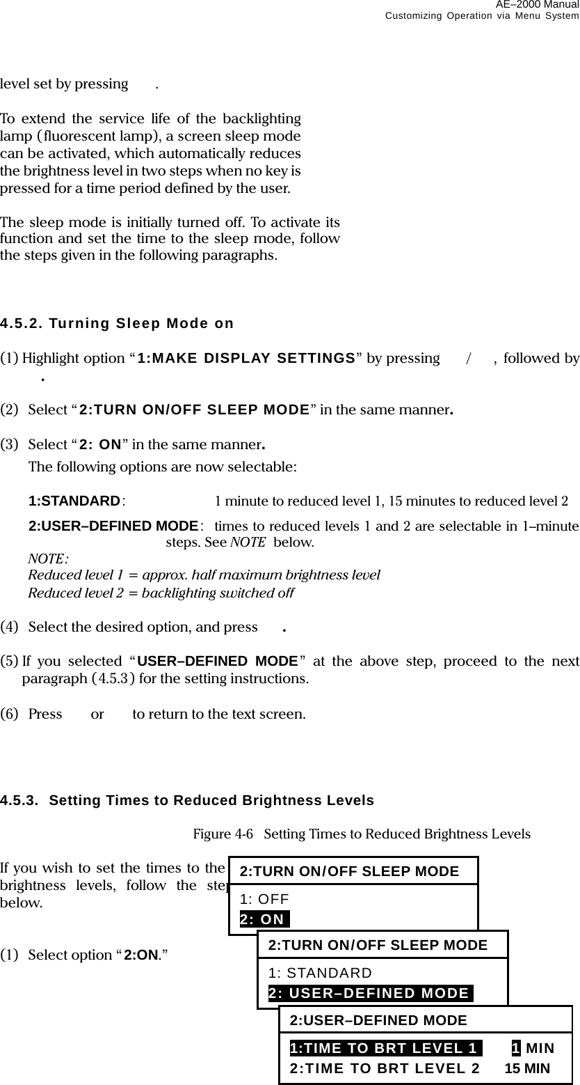 AE–2000 Manual Customizing Operation via Menu System  4-3 level set by pressing   .  To extend the service life of the backlighting lamp (fluorescent lamp), a screen sleep mode can be activated, which automatically reduces the brightness level in two steps when no key is pressed for a time period defined by the user.  The sleep mode is initially turned off. To activate its function and set the time to the sleep mode, follow the steps given in the following paragraphs.    4.5.2. Turning Sleep Mode on  (1) Highlight option “ 1:MAKE DISPLAY SETTINGS” by pressing /, followed by .  (2) Select “2:TURN ON/OFF SLEEP MODE” in the same manner.  (3) Select “2: ON” in the same manner.   The following options are now selectable:   1:STANDARD:  1 minute to reduced level 1, 15 minutes to reduced level 2  2:USER–DEFINED MODE:  times to reduced levels 1 and 2 are selectable in 1–minute steps. See NOTE  below.  NOTE:   Reduced level 1 = approx. half maximum brightness level   Reduced level 2 = backlighting switched off  (4)  Select the desired option, and press  .  (5) If you selected “USER–DEFINED MODE” at the above step, proceed to the next paragraph (4.5.3) for the setting instructions.  (6) Press  or   to return to the text screen.     4.5.3.  Setting Times to Reduced Brightness Levels    Figure 4-6    Setting Times to Reduced Brightness Levels  If you wish to set the times to the reduced brightness levels, follow the steps given below.   (1)   Select option “2:ON.” 2:TURN ON/OFF SLEEP MODE 1: OFF 2: ONI 2:TURN ON/OFF SLEEP MODE 1: STANDARD 2: USER–DEFINED MODEi 2:USER–DEFINED MODE 1:TIME TO BRT LEVEL 1I 1 MIN 2:TIME TO BRT LEVEL 2 15 MIN 